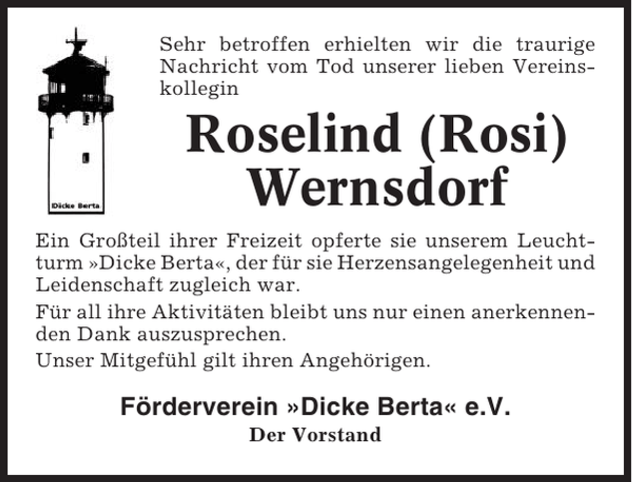 <p>Sehr betroffen erhielten wir die traurige<br />Nachricht vom Tod unserer lieben Vereinskollegin</p><p>Roselind (Rosi)<br />Wernsdorf<br />Ein Großteil ihrer Freizeit opferte sie unserem Leuchtturm »Dicke Berta«, der für sie Herzensangelegenheit und<br />Leidenschaft zugleich war.<br />Für all ihre Aktivitäten bleibt uns nur einen anerkennenden Dank auszusprechen.<br />Unser Mitgefühl gilt ihren Angehörigen.</p><p>Förderverein »Dicke Berta« e.V.<br />Der Vorstand</p>