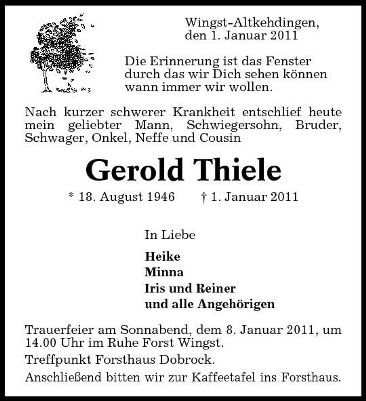 <p>Wingst-Altkehdingen, den 1. Januar 2011 Die Erinnerung ist das Fenster durch das wir Dich sehen können wann immer wir wollen. Nach kurzer schwerer Krankheit entschlief heute mein geliebter Mann, Schwiegersohn, Bruder, Schwager, Onkel, Neffe und Cousin</p><p>Gerold Thiele<br />* 18. August 1946 In Liebe Heike Minna Iris und Reiner und alle Angehörigen Trauerfeier am Sonnabend, dem 8. Januar 2011, um 14.00 Uhr im Ruhe Forst Wingst. Treffpunkt Forsthaus Dobrock. Anschließend bitten wir zur Kaffeetafel ins Forsthaus. † 1. Januar 2011</p>