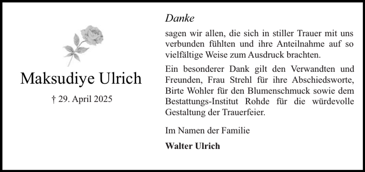 <p>Danke<br />sagen wir allen, die sich in stiller Trauer mit uns<br />verbunden fühlten und ihre Anteilnahme auf so<br />vielfältige Weise zum Ausdruck brachten.</p><p>Maksudiye Ulrich<br />† 29. April 2025</p><p>Ein besonderer Dank gilt den Verwandten und<br />Freunden, Frau Strehl für ihre Abschiedsworte,<br />Birte Wohler für den Blumenschmuck sowie dem<br />Bestattungs-Institut Rohde für die würdevolle<br />Gestaltung der Trauerfeier.<br />Im Namen der Familie<br />Walter Ulrich</p>