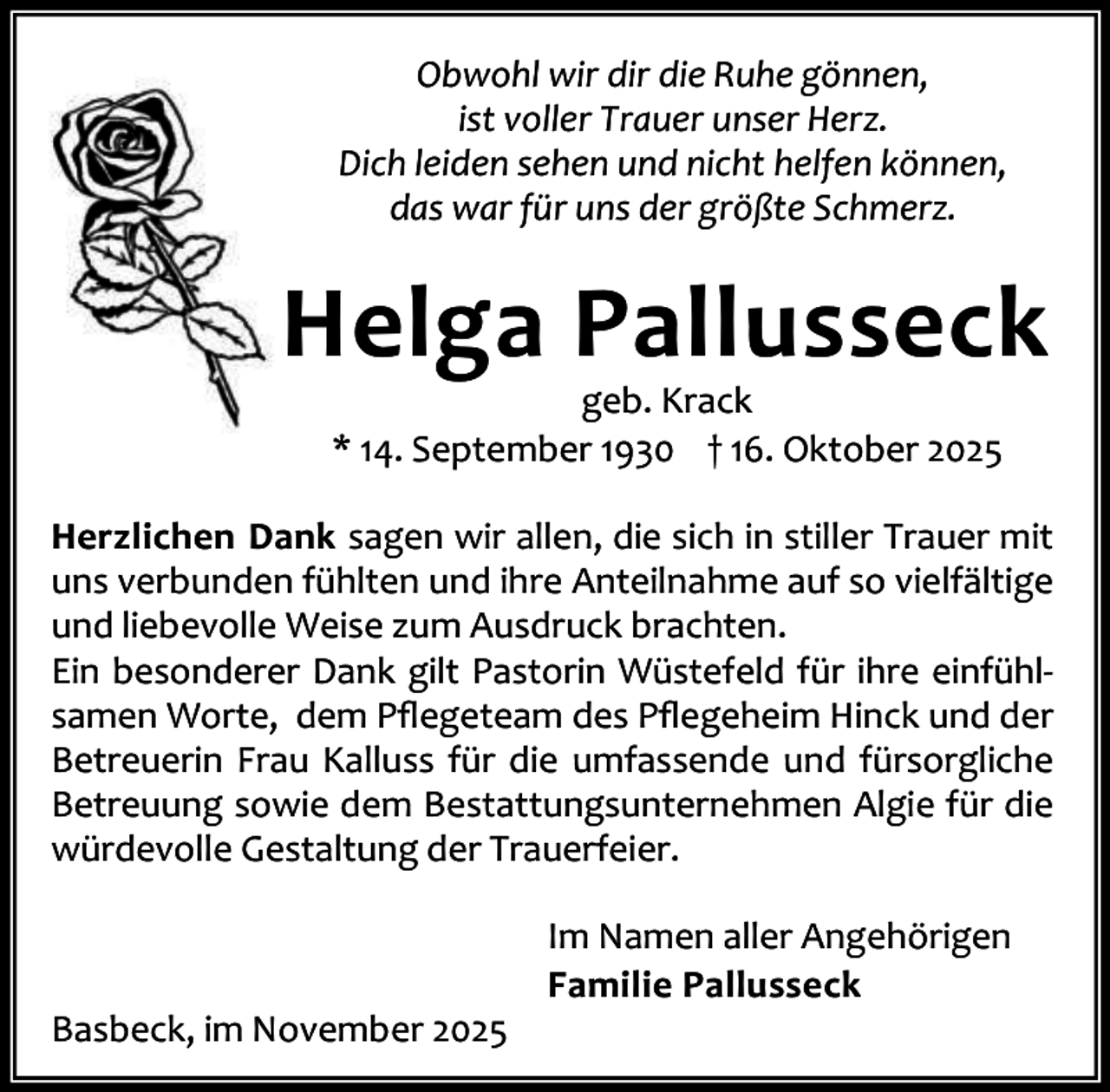 <p>Obwohl wir dir die Ruhe gönnen,<br />ist voller Trauer unser Herz.<br />Dich leiden sehen und nicht helfen können,<br />das war für uns der größte Schmerz.</p><p>Helga Pallusseck<br />geb. Krack<br />* 14. September 1930 † 16. Oktober 2025</p><p>Herzlichen Dank sagen wir allen, die sich in stiller Trauer mit<br />uns verbunden fühlten und ihre Anteilnahme auf so vielfältige<br />und liebevolle Weise zum Ausdruck brachten.<br />Ein besonderer Dank gilt Pastorin Wüstefeld für ihre einfühl‐<br />samen Worte, dem Pﬂegeteam des Pﬂegeheim Hinck und der<br />Betreuerin Frau Kalluss für die umfassende und fürsorgliche<br />Betreuung sowie dem Bestattungsunternehmen Algie für die<br />würdevolle Gestaltung der Trauerfeier.</p><p>Basbeck, im November 2025</p><p>Im Namen aller Angehörigen<br />Familie Pallusseck</p>