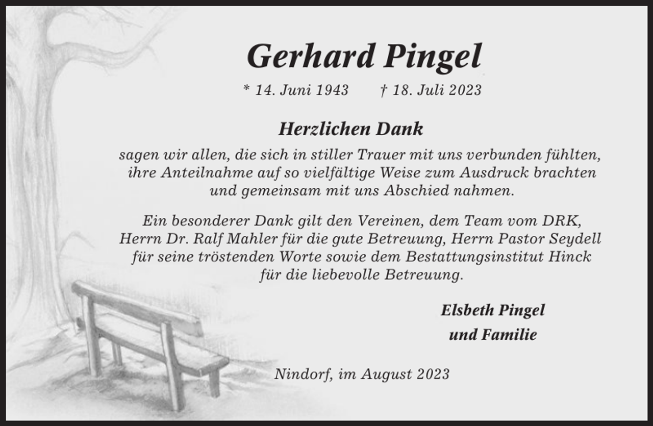 <p>Gerhard Pingel<br />* 14. Juni 1943</p><p>† 18. Juli 2023</p><p>Herzlichen Dank<br />sagen wir allen, die sich in stiller Trauer mit uns verbunden fühlten,<br />ihre Anteilnahme auf so vielfältige Weise zum Ausdruck brachten<br />und gemeinsam mit uns Abschied nahmen.<br />Ein besonderer Dank gilt den Vereinen, dem Team vom DRK,<br />Herrn Dr. Ralf Mahler für die gute Betreuung, Herrn Pastor Seydell<br />für seine tröstenden Worte sowie dem Bestattungsinstitut Hinck<br />für die liebevolle Betreuung.<br />Elsbeth Pingel<br />und Familie<br />Nindorf, im August 2023</p>