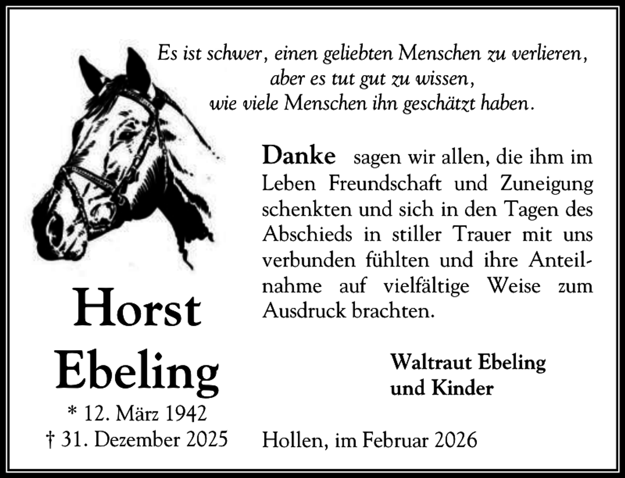 <p>Es ist schwer, einen geliebten Menschen zu verlieren,<br />aber es tut gut zu wissen,<br />wie viele Menschen ihn geschätzt haben.</p><p>Danke sagen wir allen, die ihm im</p><p>Horst<br />Ebeling</p><p>* 12. März 1942<br />† 31. Dezember 2025</p><p>Leben Freundschaft und Zuneigung<br />schenkten und sich in den Tagen des<br />Abschieds in stiller Trauer mit uns<br />verbunden fühlten und ihre Anteilnahme auf vielfältige Weise zum<br />Ausdruck brachten.<br />Waltraut Ebeling<br />und Kinder<br />Hollen, im Februar 2026</p>