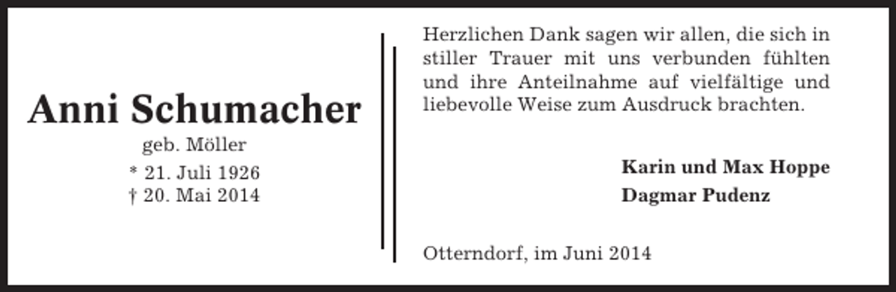 <p>Anni Schumacher<br />geb. Möller<br />* 21. Juli 1926<br />† 20. Mai 2014</p><p>Herzlichen Dank sagen wir allen, die sich in<br />stiller Trauer mit uns verbunden fühlten<br />und ihre Anteilnahme auf vielfältige und<br />liebevolle Weise zum Ausdruck brachten.<br />Karin und Max Hoppe<br />Dagmar Pudenz<br />Otterndorf, im Juni 2014</p>