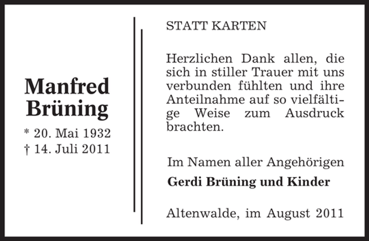 <p>STATT KARTEN</p><p>Manfred<br />Brüning<br />* 20. Mai 1932<br />† 14. Juli 2011</p><p>Herzlichen Dank allen, die<br />sich in stiller Trauer mit uns<br />verbunden fühlten und ihre<br />Anteilnahme auf so vielfältige Weise zum Ausdruck<br />brachten.<br />Im Namen aller Angehörigen<br />Gerdi Brüning und Kinder<br />Altenwalde, im August 2011</p>