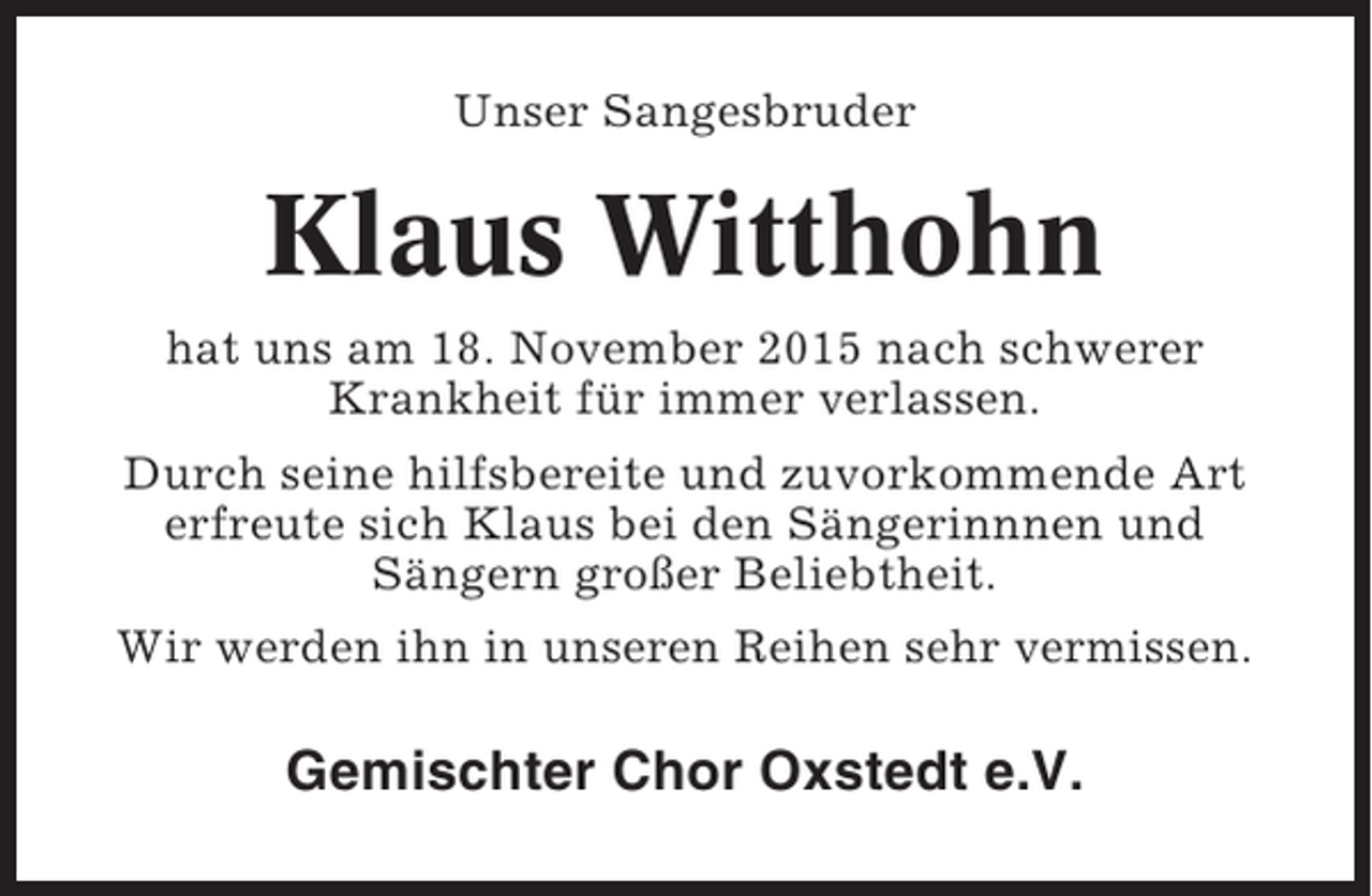 <p>Unser Sangesbruder</p><p>Klaus Witthohn<br />hat uns am 18. November 2015 nach schwerer<br />Krankheit für immer verlassen.<br />Durch seine hilfsbereite und zuvorkommende Art<br />erfreute sich Klaus bei den Sängerinnnen und<br />Sängern großer Beliebtheit.<br />Wir werden ihn in unseren Reihen sehr vermissen.</p><p>Gemischter Chor Oxstedt e.V.</p>