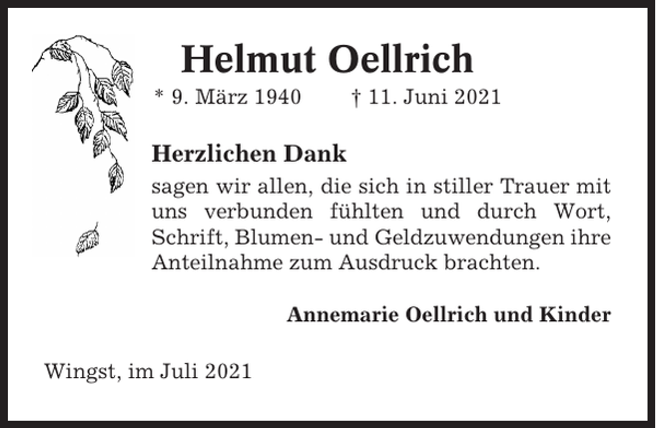<p>Helmut Oellrich<br />* 9. März 1940</p><p>† 11. Juni 2021</p><p>Herzlichen Dank<br />sagen wir allen, die sich in stiller Trauer mit<br />uns verbunden fühlten und durch Wort,<br />Schrift, Blumen- und Geldzuwendungen ihre<br />Anteilnahme zum Ausdruck brachten.<br />Annemarie Oellrich und Kinder<br />Wingst, im Juli 2021</p>