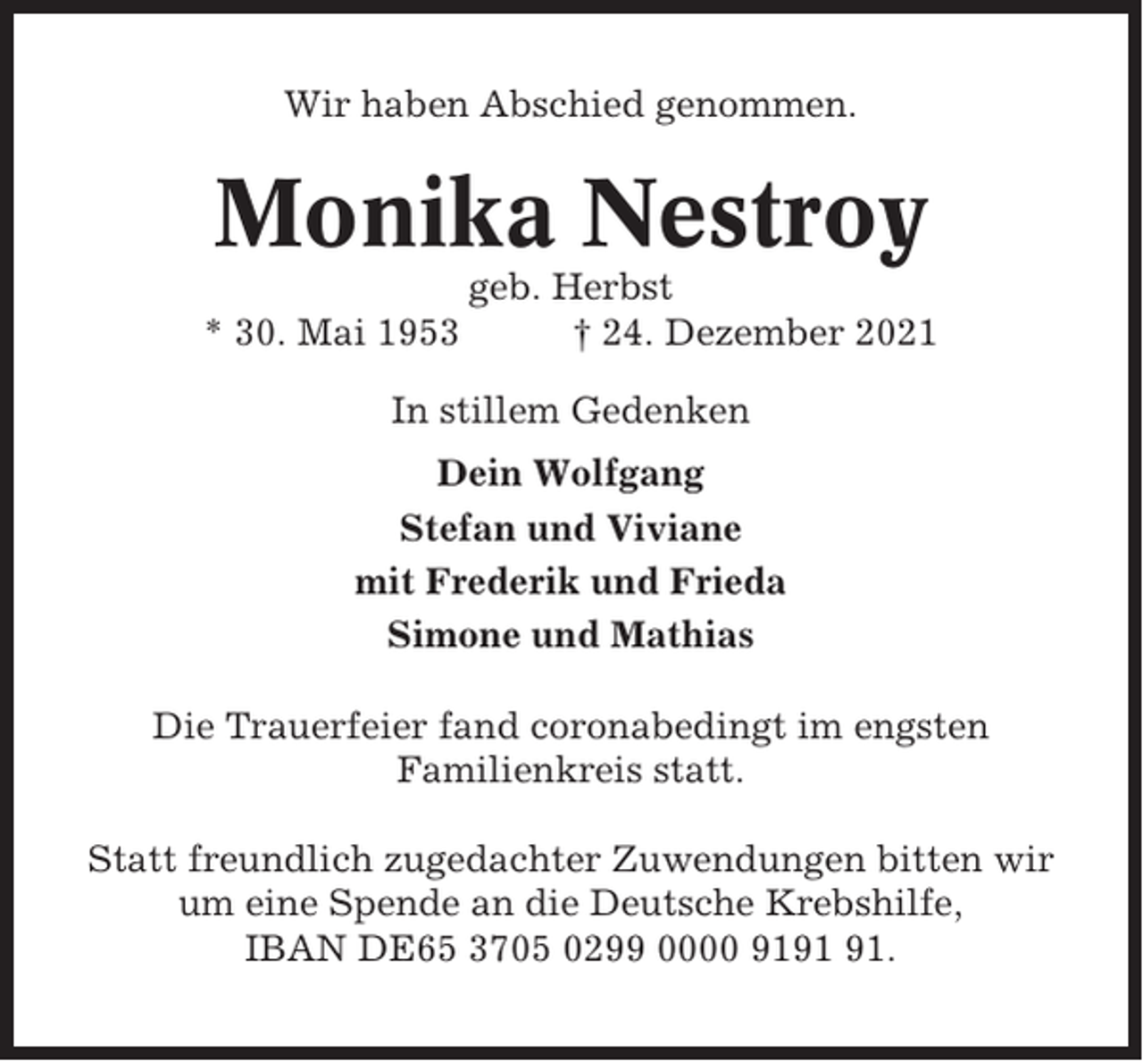 <p>Wir haben Abschied genommen.</p><p>Monika Nestroy<br />* 30. Mai 1953</p><p>geb. Herbst<br />† 24. Dezember 2021</p><p>In stillem Gedenken<br />Dein Wolfgang<br />Stefan und Viviane<br />mit Frederik und Frieda<br />Simone und Mathias<br />Die Trauerfeier fand coronabedingt im engsten<br />Familienkreis statt.<br />Statt freundlich zugedachter Zuwendungen bitten wir<br />um eine Spende an die Deutsche Krebshilfe,<br />IBAN DE65 3705 0299 0000 91.</p>