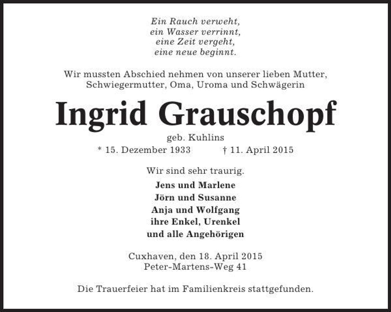 <p>Ein Rauch verweht,<br />ein Wasser verrinnt,<br />eine Zeit vergeht,<br />eine neue beginnt.<br />Wir mussten Abschied nehmen von unserer lieben Mutter,<br />Schwiegermutter, Oma, Uroma und Schwägerin</p><p>Ingrid Grauschopf<br />geb. Kuhlins<br />* 15. Dezember 1933<br />† 11. April 2015<br />Wir sind sehr traurig.<br />Jens und Marlene<br />Jörn und Susanne<br />Anja und Wolfgang<br />ihre Enkel, Urenkel<br />und alle Angehörigen<br />Cuxhaven, den 18. April 2015<br />Peter-Martens-Weg 41<br />Die Trauerfeier hat im Familienkreis stattgefunden.</p>