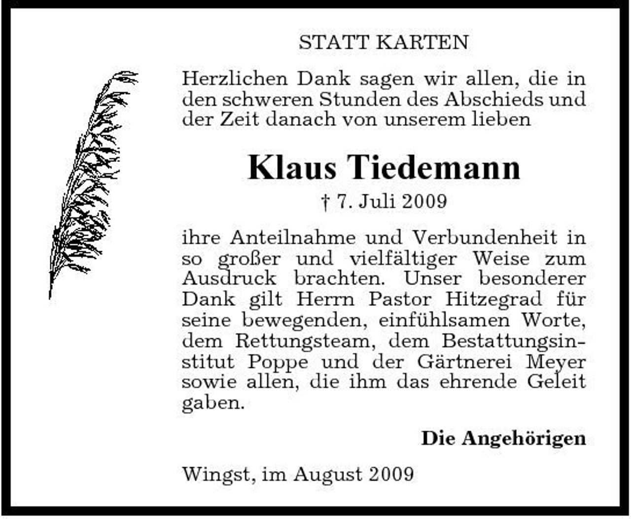 <p>STATT KARTEN Herzlichen Dank sagen wir allen, die in den schweren Stunden des Abschieds und der Zeit danach von unserem lieben</p><p>Klaus Tiedemann<br />† 7. Juli 2009 ihre Anteilnahme und Verbundenheit in so großer und vielfältiger Weise zum Ausdruck brachten. Unser besonderer Dank gilt Herrn Pastor Hitzegrad für seine bewegenden, einfühlsamen Worte, dem Rettungsteam, dem Bestattungsinstitut Poppe und der Gärtnerei Meyer sowie allen, die ihm das ehrende Geleit gaben. Die Angehörigen Wingst, im August 2009</p>