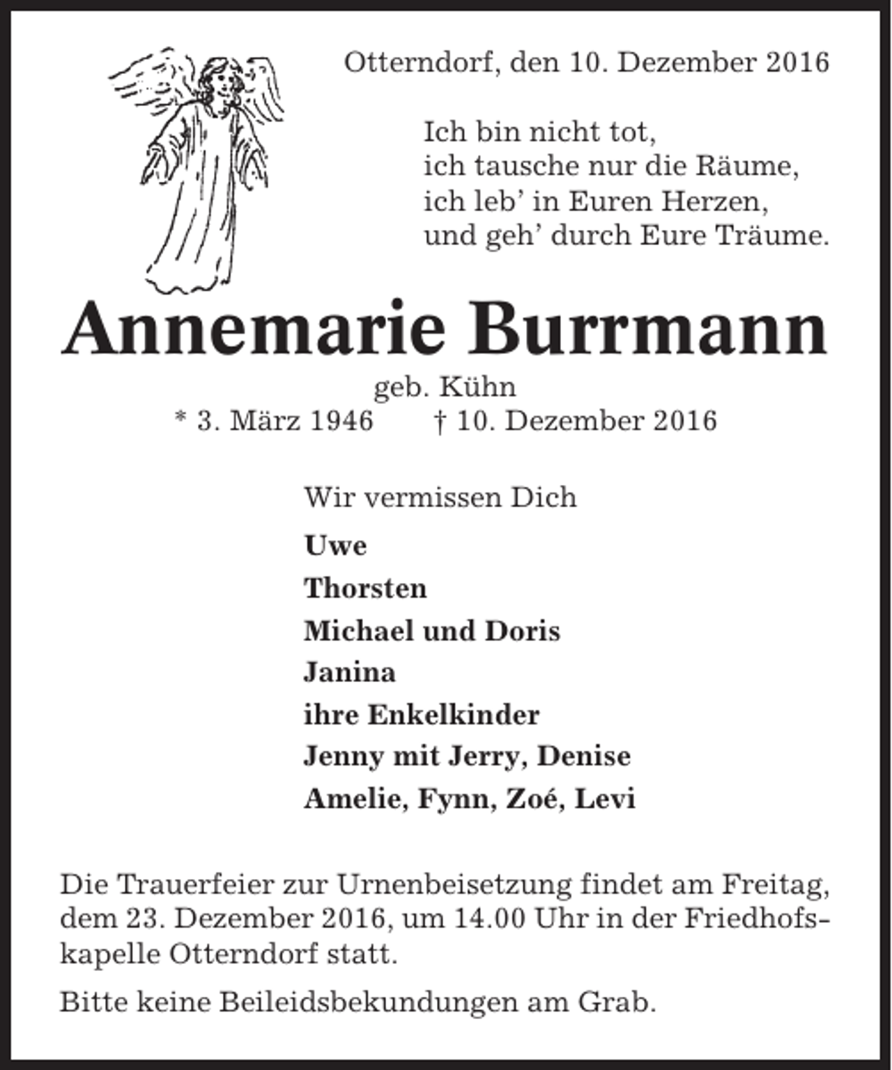 <p>Otterndorf, den 10. Dezember 2016<br />Ich bin nicht tot,<br />ich tausche nur die Räume,<br />ich leb’ in Euren Herzen,<br />und geh’ durch Eure Träume.</p><p>Annemarie Burrmann<br />geb. Kühn<br />* 3. März 1946<br />† 10. Dezember 2016<br />Wir vermissen Dich<br />Uwe<br />Thorsten<br />Michael und Doris<br />Janina<br />ihre Enkelkinder<br />Jenny mit Jerry, Denise<br />Amelie, Fynn, Zoé, Levi<br />Die Trauerfeier zur Urnenbeisetzung findet am Freitag,<br />dem 23. Dezember 2016, um 14.00 Uhr in der Friedhofskapelle Otterndorf statt.<br />Bitte keine Beileidsbekundungen am Grab.</p>
