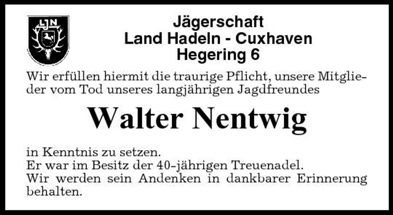 <p>Jägerschaft Land Hadeln - Cuxhaven Hegering 6<br />Wir erfüllen hiermit die traurige Pflicht, unsere Mitglieder vom Tod unseres langjährigen Jagdfreundes</p><p>Walter Nentwig<br />in Kenntnis zu setzen. Er war im Besitz der 40-jährigen Treuenadel. Wir werden sein Andenken in dankbarer Erinnerung behalten.</p>