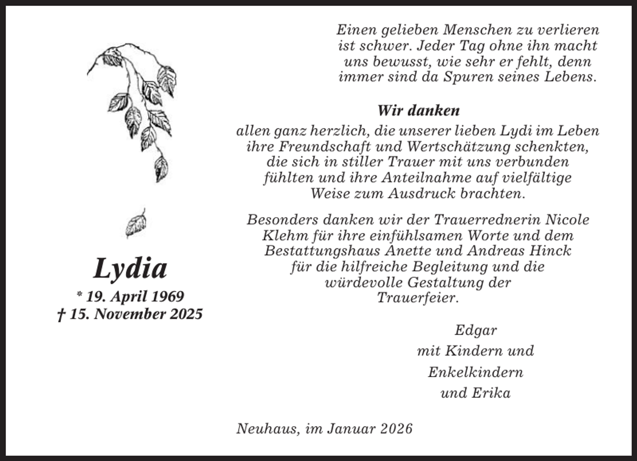 <p>Einen gelieben Menschen zu verlieren<br />ist schwer. Jeder Tag ohne ihn macht<br />uns bewusst, wie sehr er fehlt, denn<br />immer sind da Spuren seines Lebens.<br />Wir danken<br />allen ganz herzlich, die unserer lieben Lydi im Leben<br />ihre Freundschaft und Wertschätzung schenkten,<br />die sich in stiller Trauer mit uns verbunden<br />fühlten und ihre Anteilnahme auf vielfältige<br />Weise zum Ausdruck brachten.</p><p>Lydia<br />* 19. April 1969<br />† 15. November 2025</p><p>Besonders danken wir der Trauerrednerin Nicole<br />Klehm für ihre einfühlsamen Worte und dem<br />Bestattungshaus Anette und Andreas Hinck<br />für die hilfreiche Begleitung und die<br />würdevolle Gestaltung der<br />Trauerfeier.<br />Edgar<br />mit Kindern und<br />Enkelkindern<br />und Erika<br />Neuhaus, im Januar 2026</p>
