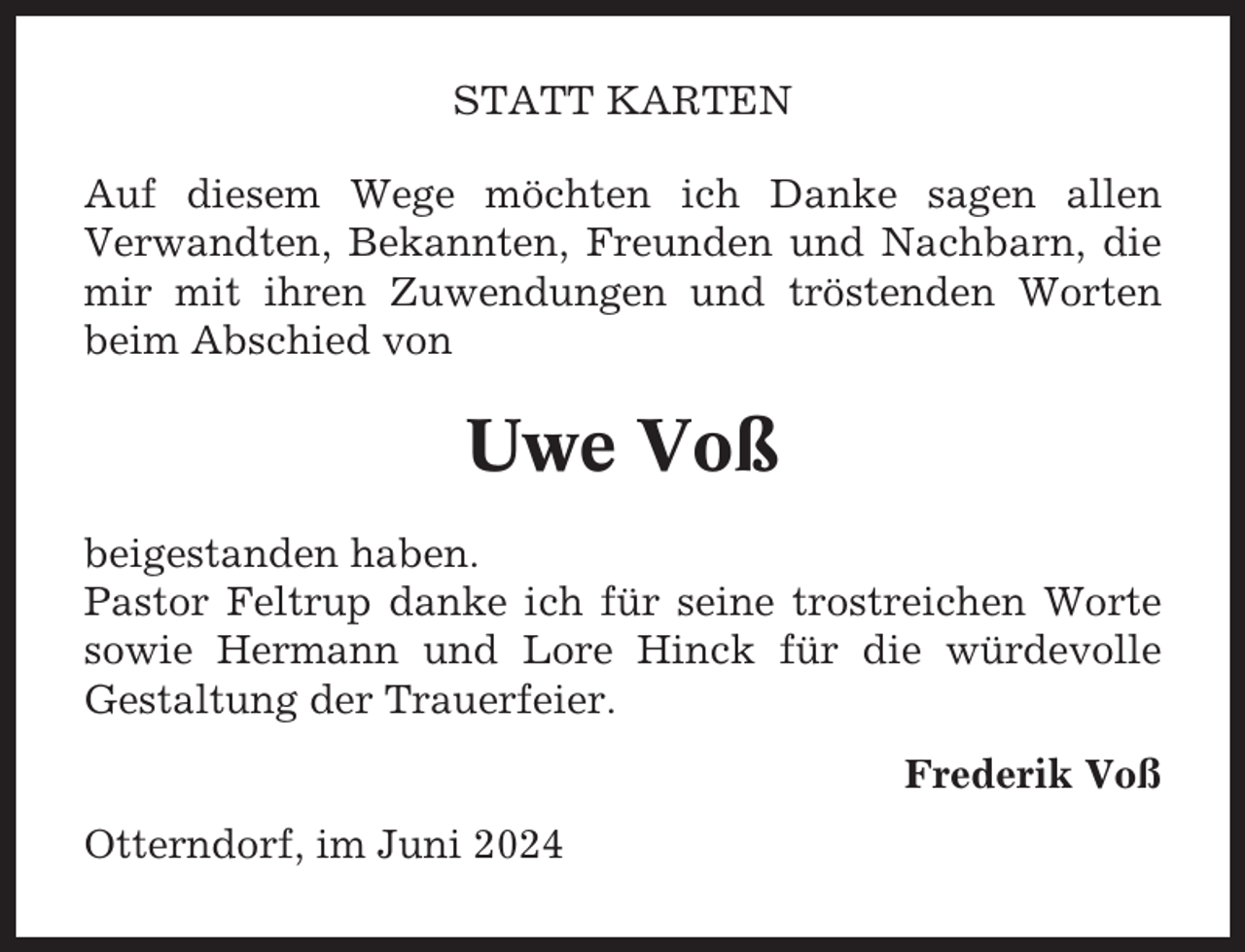 <p>STATT KARTEN<br />Auf diesem Wege möchten ich Danke sagen allen<br />Verwandten, Bekannten, Freunden und Nachbarn, die<br />mir mit ihren Zuwendungen und tröstenden Worten<br />beim Abschied von</p><p>Uwe Voß<br />beigestanden haben.<br />Pastor Feltrup danke ich für seine trostreichen Worte<br />sowie Hermann und Lore Hinck für die würdevolle<br />Gestaltung der Trauerfeier.<br />Frederik Voß<br />Otterndorf, im Juni 2024</p>