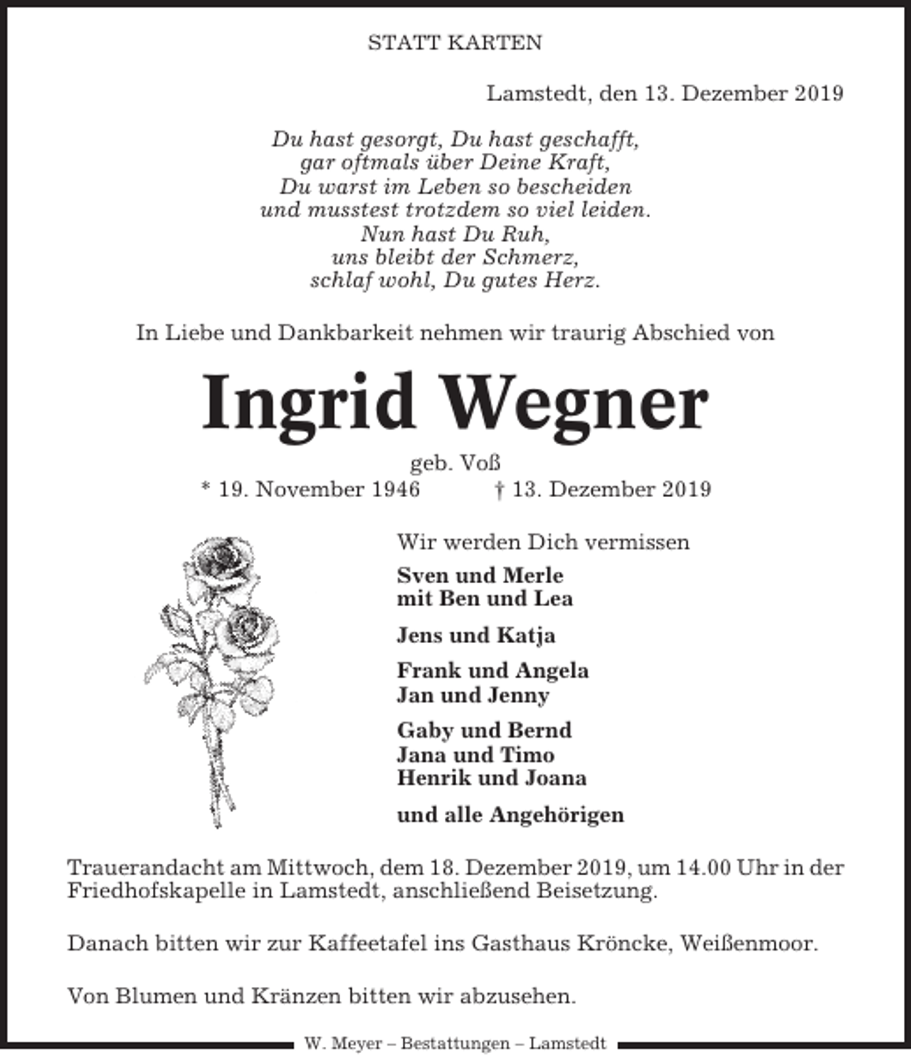 <p>STATT KARTEN</p><p>Lamstedt, den 13. Dezember 2019<br />Du hast gesorgt, Du hast geschafft,<br />gar oftmals über Deine Kraft,<br />Du warst im Leben so bescheiden<br />und musstest trotzdem so viel leiden.<br />Nun hast Du Ruh,<br />uns bleibt der Schmerz,<br />schlaf wohl, Du gutes Herz.<br />In Liebe und Dankbarkeit nehmen wir traurig Abschied von</p><p>Ingrid Wegner<br />geb. Voß<br />* 19. November 1946<br />† 13. Dezember 2019<br />Wir werden Dich vermissen<br />Sven und Merle<br />mit Ben und Lea<br />Jens und Katja<br />Frank und Angela<br />Jan und Jenny<br />Gaby und Bernd<br />Jana und Timo<br />Henrik und Joana<br />und alle Angehörigen<br />Trauerandacht am Mittwoch, dem 18. Dezember 2019, um 14.00 Uhr in der<br />Friedhofskapelle in Lamstedt, anschließend Beisetzung.<br />Danach bitten wir zur Kaffeetafel ins Gasthaus Kröncke, Weißenmoor.<br />Von Blumen und Kränzen bitten wir abzusehen.<br />W. Meyer – Bestattungen – Lamstedt</p>