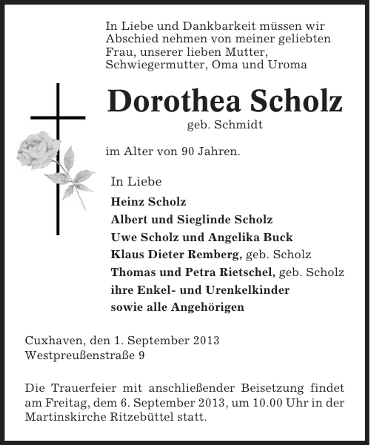 <p>In Liebe und Dankbarkeit müssen wir<br />Abschied nehmen von meiner geliebten<br />Frau, unserer lieben Mutter,<br />Schwiegermutter, Oma und Uroma</p><p>Dorothea Scholz<br />geb. Schmidt<br />im Alter von 90 Jahren.</p><p>In Liebe<br />Heinz Scholz<br />Albert und Sieglinde Scholz<br />Uwe Scholz und Angelika Buck<br />Klaus Dieter Remberg, geb. Scholz<br />Thomas und Petra Rietschel, geb. Scholz<br />ihre Enkel- und Urenkelkinder<br />sowie alle Angehörigen<br />Cuxhaven, den 1. September 2013<br />Westpreußenstraße 9<br />Die Trauerfeier mit anschließender Beisetzung findet<br />am Freitag, dem 6. September 2013, um 10.00 Uhr in der<br />Martinskirche Ritzebüttel statt.</p>