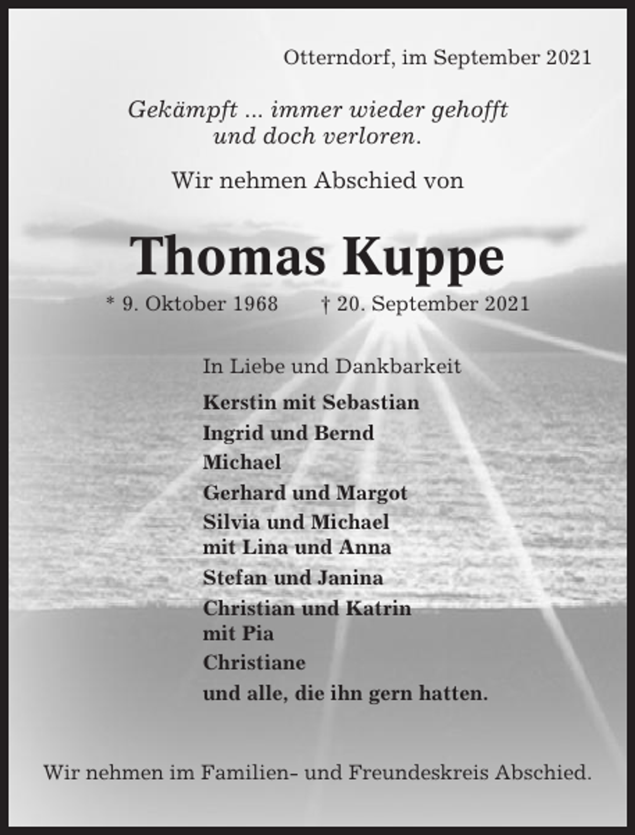 <p>Otterndorf, im September 2021</p><p>Gekämpft ... immer wieder gehofft<br />und doch verloren.<br />Wir nehmen Abschied von</p><p>Thomas Kuppe<br />* 9. Oktober 1968</p><p>† 20. September 2021</p><p>In Liebe und Dankbarkeit<br />Kerstin mit Sebastian<br />Ingrid und Bernd<br />Michael<br />Gerhard und Margot<br />Silvia und Michael<br />mit Lina und Anna<br />Stefan und Janina<br />Christian und Katrin<br />mit Pia<br />Christiane<br />und alle, die ihn gern hatten.</p><p>Wir nehmen im Familien- und Freundeskreis Abschied.</p>