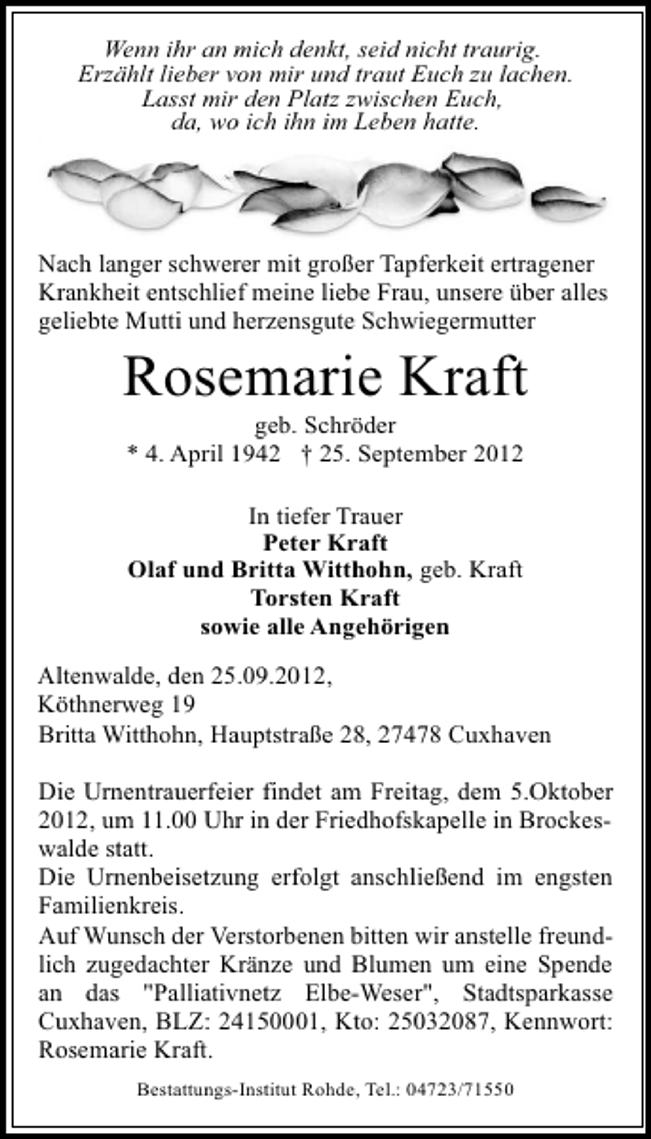 <p>Wenn ihr an mich denkt, seid nicht traurig.<br />Erzählt lieber von mir und traut Euch zu lachen.<br />Lasst mir den Platz zwischen Euch,<br />da, wo ich ihn im Leben hatte.</p>
<p>Nach langer schwerer mit großer Tapferkeit ertragener<br />Krankheit entschlief meine liebe Frau, unsere über alles<br />geliebte Mutti und herzensgute Schwiegermutter</p>
<p>Rosemarie Kraft<br />geb. Schröder<br />* 4. April 1942 † 25. September 2012<br />In tiefer Trauer<br />Peter Kraft<br />Olaf und Britta Witthohn, geb. Kraft<br />Torsten Kraft<br />sowie alle Angehörigen</p>
<p>Altenwalde, den 25.09.2012,<br />Köthnerweg 19<br />Britta Witthohn, Hauptstraße 28, 27478 Cuxhaven<br />Die Urnentrauerfeier findet am Freitag, dem 5.Oktober<br />2012, um 11.00 Uhr in der Friedhofskapelle in Brockeswalde statt.<br />Die Urnenbeisetzung erfolgt anschließend im engsten<br />Familienkreis.<br />Auf Wunsch der Verstorbenen bitten wir anstelle freundlich zugedachter Kränze und Blumen um eine Spende<br />an das "Palliativnetz Elbe-Weser", Stadtsparkasse<br />Cuxhaven, BLZ: 24150001, Kto: 25032087, Kennwort:<br />Rosemarie Kraft.<br />Bestattungs-Institut Rohde, Tel.: 04723/71550</p>