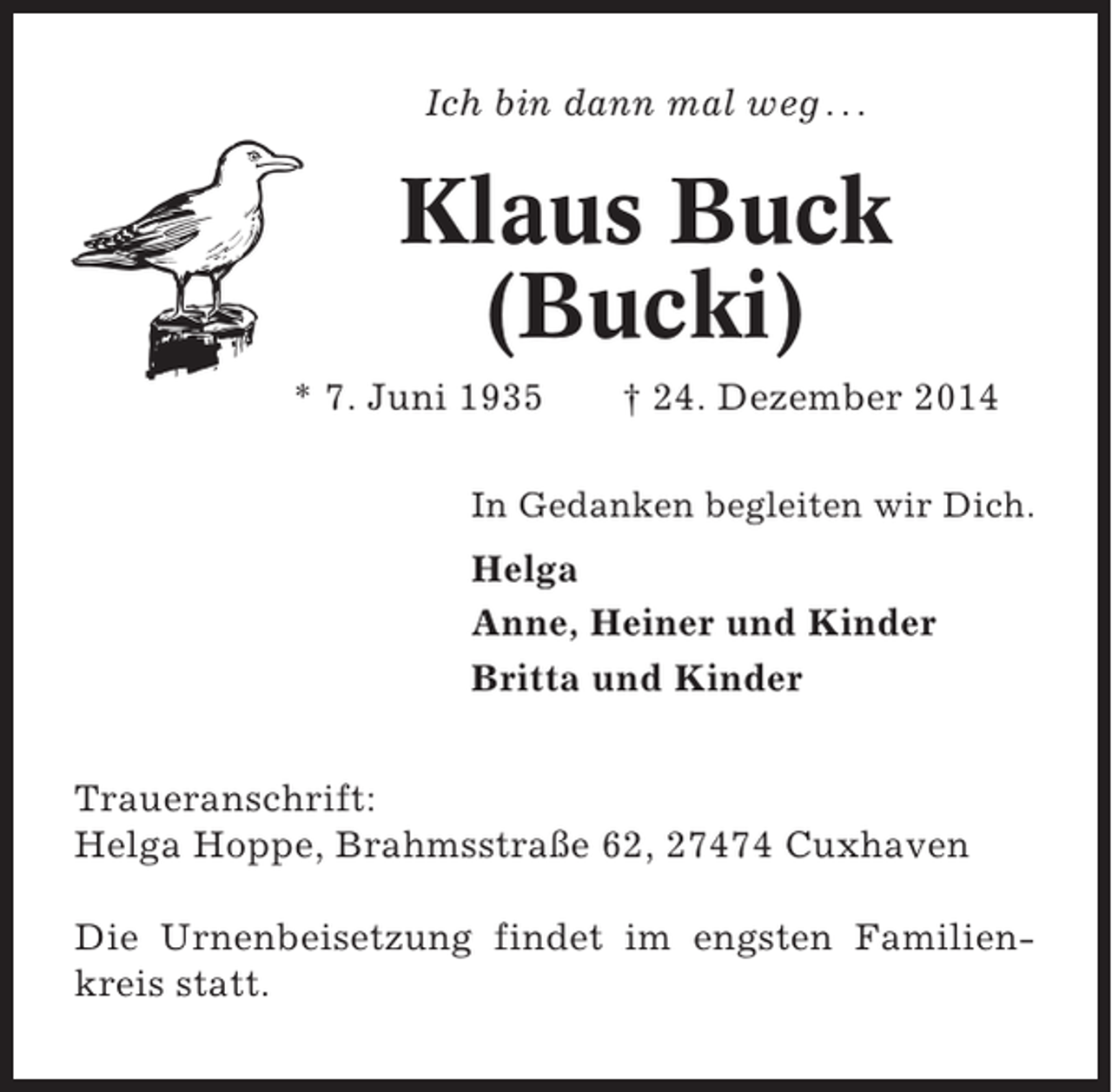 <p>Ich bin dann mal weg . . .</p><p>Klaus Buck<br />(Bucki)<br />* 7. Juni 1935</p><p>† 24. Dezember 2014</p><p>In Gedanken begleiten wir Dich.</p><p>Helga<br />Anne, Heiner und Kinder<br />Britta und Kinder<br />Traueranschrift:<br />Helga Hoppe, Brahmsstraße 62, 27474 Cuxhaven<br />Die Urnenbeisetzung findet im engsten Familienkreis statt.</p>