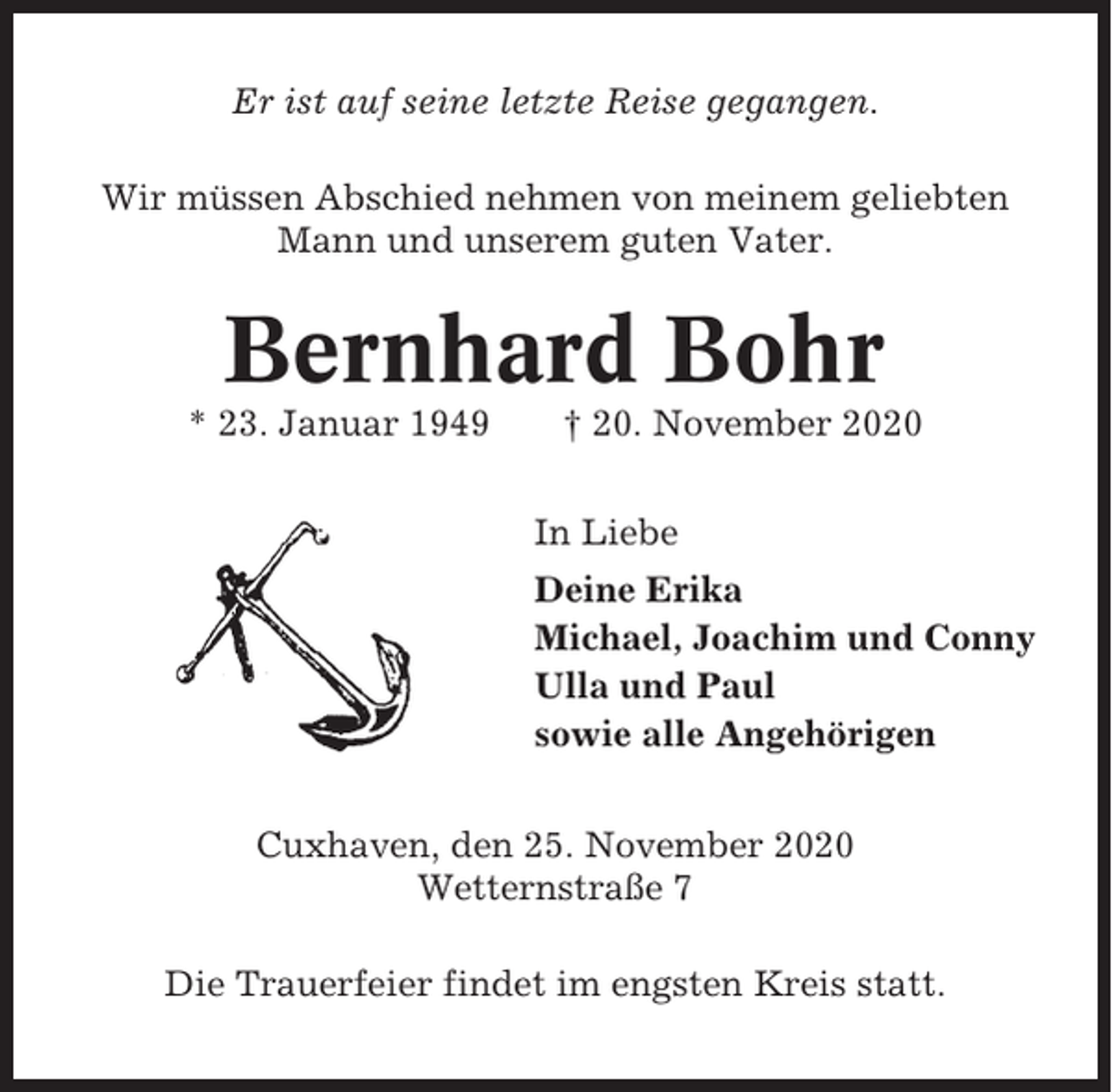 <p>Er ist auf seine letzte Reise gegangen.<br />Wir müssen Abschied nehmen von meinem geliebten<br />Mann und unserem guten Vater.</p><p>Bernhard Bohr<br />* 23. Januar 1949</p><p>† 20. November 2020<br />In Liebe<br />Deine Erika<br />Michael, Joachim und Conny<br />Ulla und Paul<br />sowie alle Angehörigen</p><p>Cuxhaven, den 25. November 2020<br />Wetternstraße 7<br />Die Trauerfeier findet im engsten Kreis statt.</p>