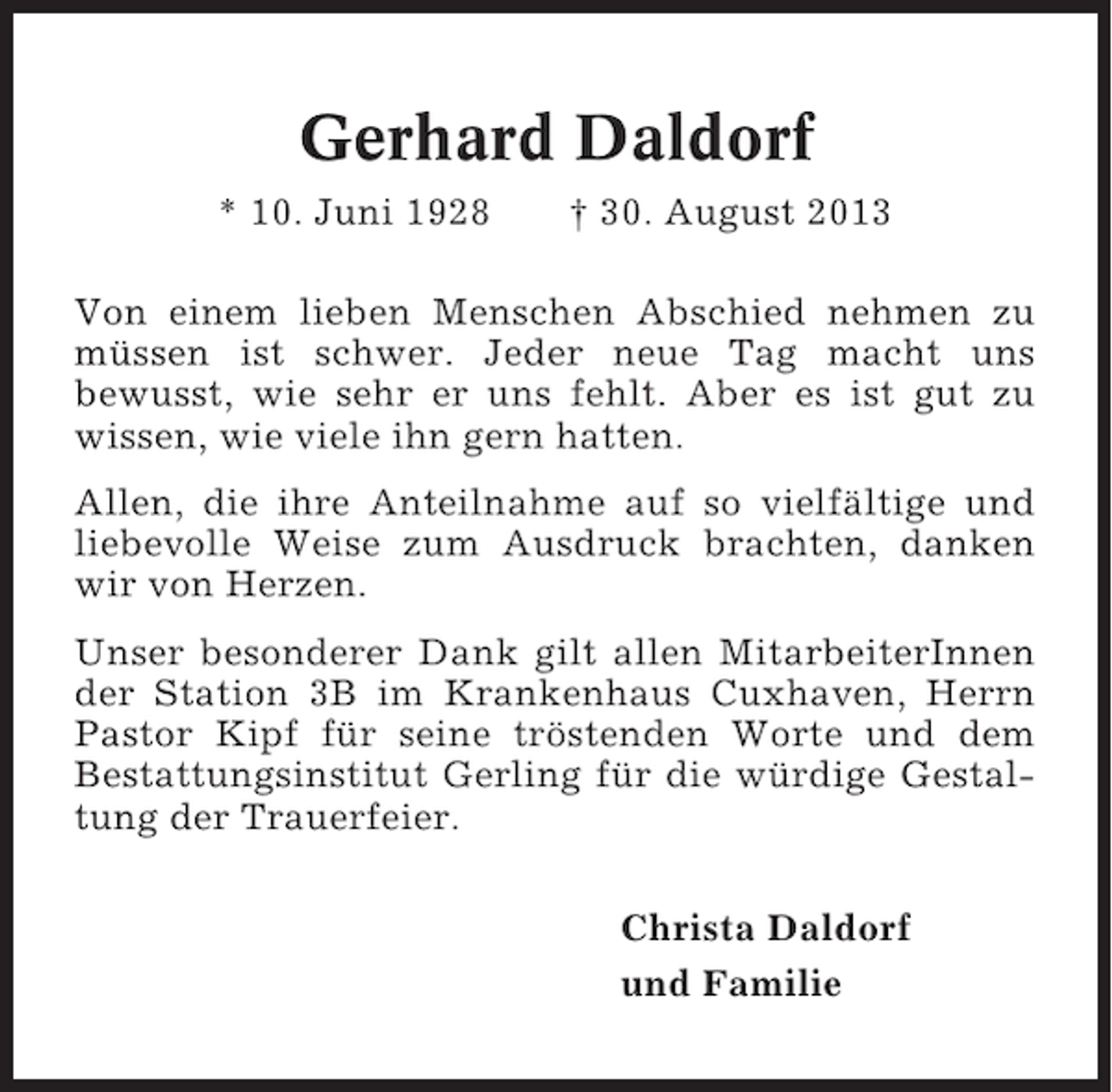 <p>Gerhard Daldorf<br />* 10. Juni 1928</p><p>† 30. August 2013</p><p>Von einem lieben Menschen Abschied nehmen zu<br />müssen ist schwer. Jeder neue Tag macht uns<br />bewusst, wie sehr er uns fehlt. Aber es ist gut zu<br />wissen, wie viele ihn gern hatten.<br />Allen, die ihre Anteilnahme auf so vielfältige und<br />liebevolle Weise zum Ausdruck brachten, danken<br />wir von Herzen.<br />Unser besonderer Dank gilt allen MitarbeiterInnen<br />der Station 3B im Krankenhaus Cuxhaven, Herrn<br />Pastor Kipf für seine tröstenden Worte und dem<br />Bestattungsinstitut Gerling für die würdige Gestaltung der Trauerfeier.<br />Christa Daldorf<br />und Familie</p>