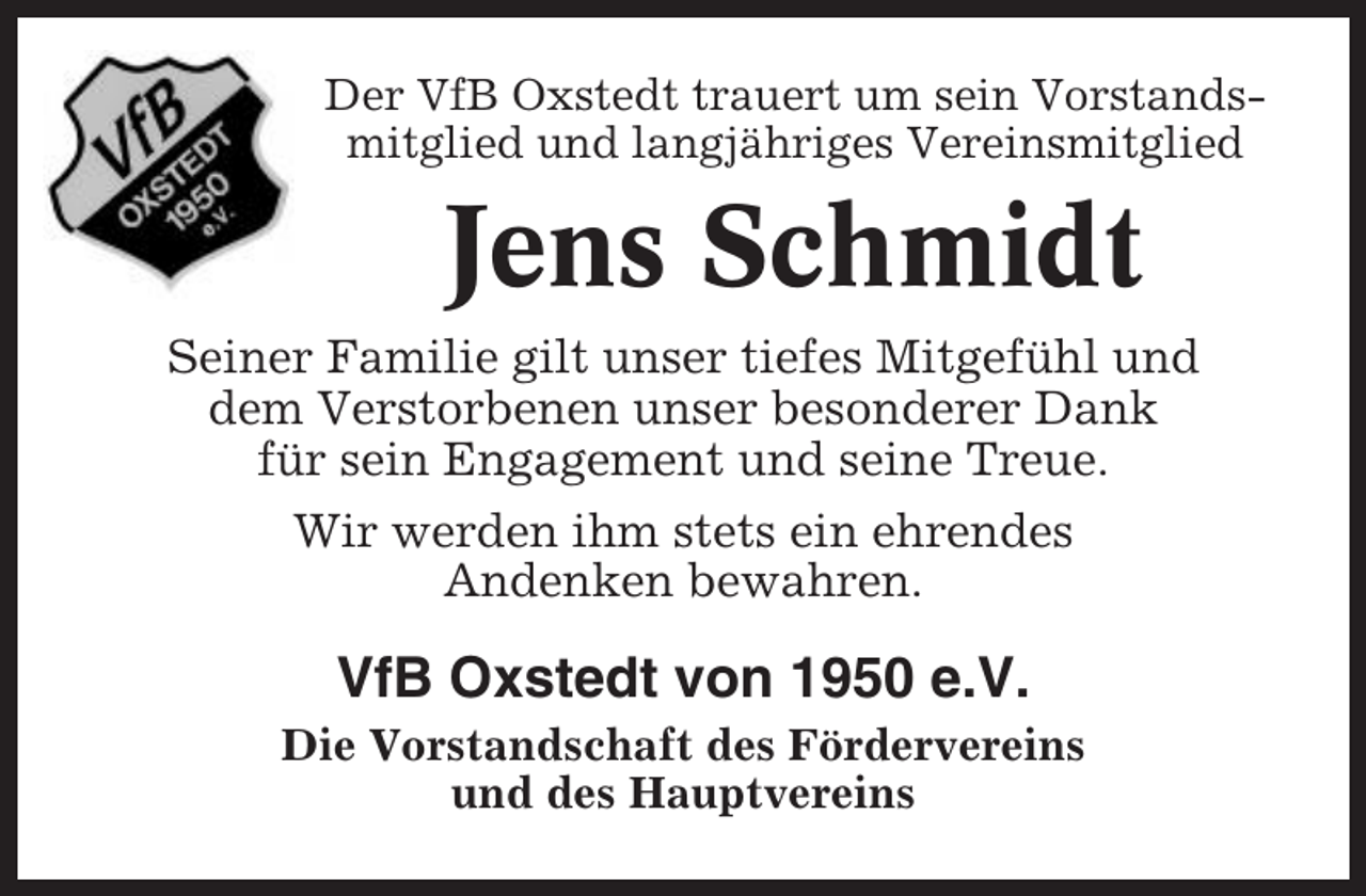 <p>Der VfB Oxstedt trauert um sein Vorstandsmitglied und langjähriges Vereinsmitglied</p><p>Jens Schmidt<br />Seiner Familie gilt unser tiefes Mitgefühl und<br />dem Verstorbenen unser besonderer Dank<br />für sein Engagement und seine Treue.<br />Wir werden ihm stets ein ehrendes<br />Andenken bewahren.</p><p>VfB Oxstedt von 1950 e.V.<br />Die Vorstandschaft des Fördervereins<br />und des Hauptvereins</p>