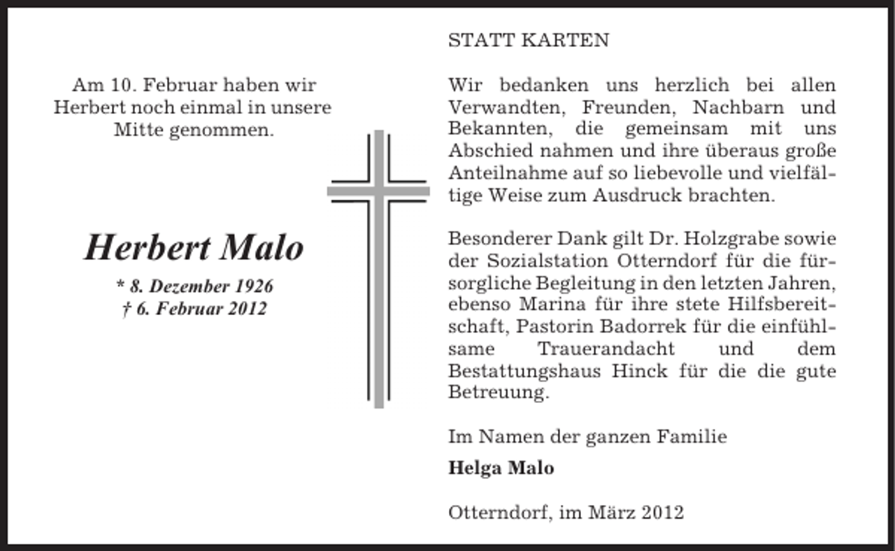 <p>STATT KARTEN<br />Am 10. Februar haben wir<br />Herbert noch einmal in unsere<br />Mitte genommen.</p><p>Wir bedanken uns herzlich bei allen<br />Verwandten, Freunden, Nachbarn und<br />Bekannten, die gemeinsam mit uns<br />Abschied nahmen und ihre überaus große<br />Anteilnahme auf so liebevolle und vielfältige Weise zum Ausdruck brachten.</p><p>Herbert Malo</p><p>Besonderer Dank gilt Dr. Holzgrabe sowie<br />der Sozialstation Otterndorf für die fürsorgliche Begleitung in den letzten Jahren,<br />ebenso Marina für ihre stete Hilfsbereitschaft, Pastorin Badorrek für die einfühlsame<br />Trauerandacht<br />und<br />dem<br />Bestattungshaus Hinck für die die gute<br />Betreuung.</p><p>* 8. Dezember 1926<br />† 6. Februar 2012</p><p>Im Namen der ganzen Familie<br />Helga Malo<br />Otterndorf, im März 2012</p>