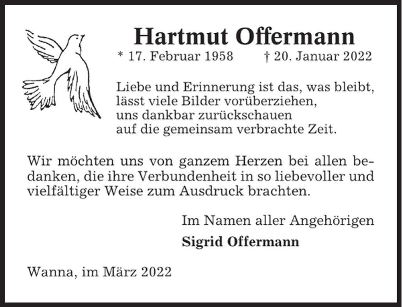 <p>Hartmut Offermann<br />* 17. Februar 1958</p><p>† 20. Januar 2022</p><p>Liebe und Erinnerung ist das, was bleibt,<br />lässt viele Bilder vorüberziehen,<br />uns dankbar zurückschauen<br />auf die gemeinsam verbrachte Zeit.</p><p>Wir möchten uns von ganzem Herzen bei allen bedanken, die ihre Verbundenheit in so liebevoller und<br />vielfältiger Weise zum Ausdruck brachten.<br />Im Namen aller Angehörigen<br />Sigrid Offermann<br />Wanna, im März 2022</p>