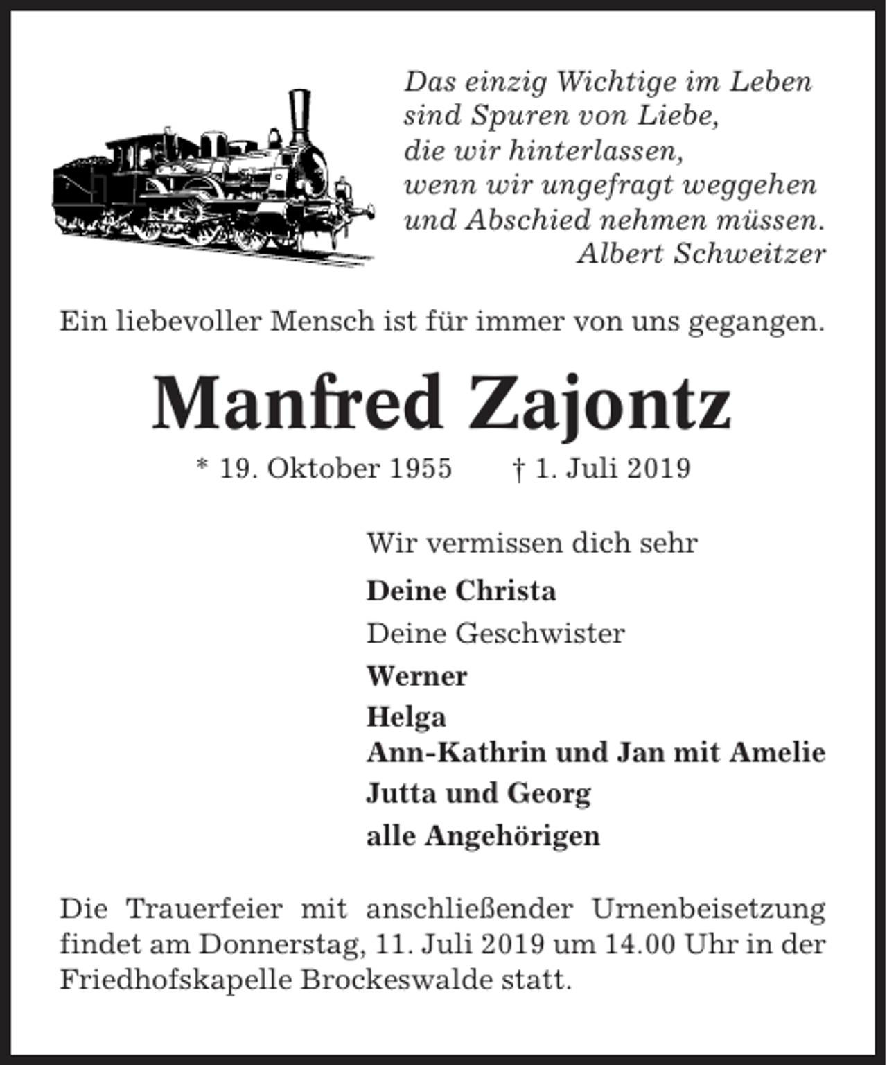 <p>Das einzig Wichtige im Leben<br />sind Spuren von Liebe,<br />die wir hinterlassen,<br />wenn wir ungefragt weggehen<br />und Abschied nehmen müssen.<br />Albert Schweitzer<br />Ein liebevoller Mensch ist für immer von uns gegangen.</p><p>Manfred Zajontz<br />* 19. Oktober 1955</p><p>† 1. Juli 2019</p><p>Wir vermissen dich sehr<br />Deine Christa<br />Deine Geschwister<br />Werner<br />Helga<br />Ann-Kathrin und Jan mit Amelie<br />Jutta und Georg<br />alle Angehörigen<br />Die Trauerfeier mit anschließender Urnenbeisetzung<br />findet am Donnerstag, 11. Juli 2019 um 14.00 Uhr in der<br />Friedhofskapelle Brockeswalde statt.</p>