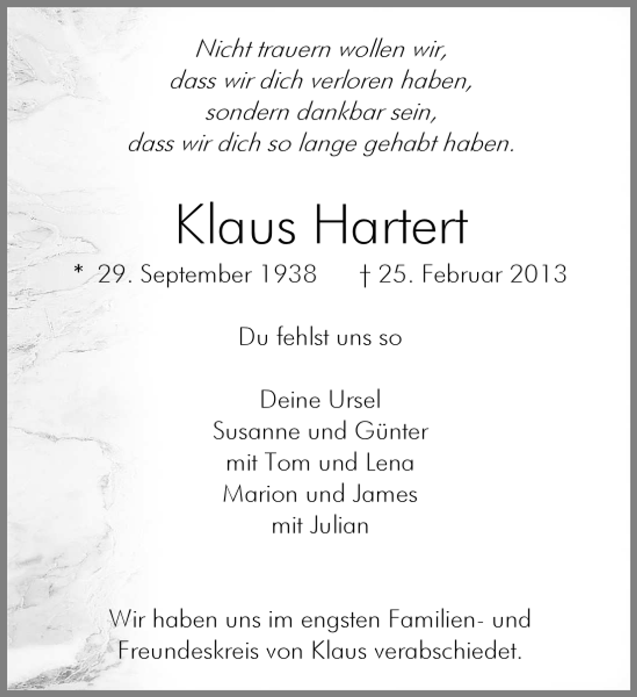 <p>Nicht trauern wollen wir,<br />dass wir dich verloren haben,<br />sondern dankbar sein,<br />dass wir dich so lange gehabt haben.</p><p>Klaus Hartert</p><p>* 29. September 1938</p><p>† 25. Februar 2013</p><p>Du fehlst uns so<br />Deine Ursel<br />Susanne und Günter<br />mit Tom und Lena<br />Marion und James<br />mit Julian</p><p>Wir haben uns im engsten Familien- und<br />Freundeskreis von Klaus verabschiedet.</p>