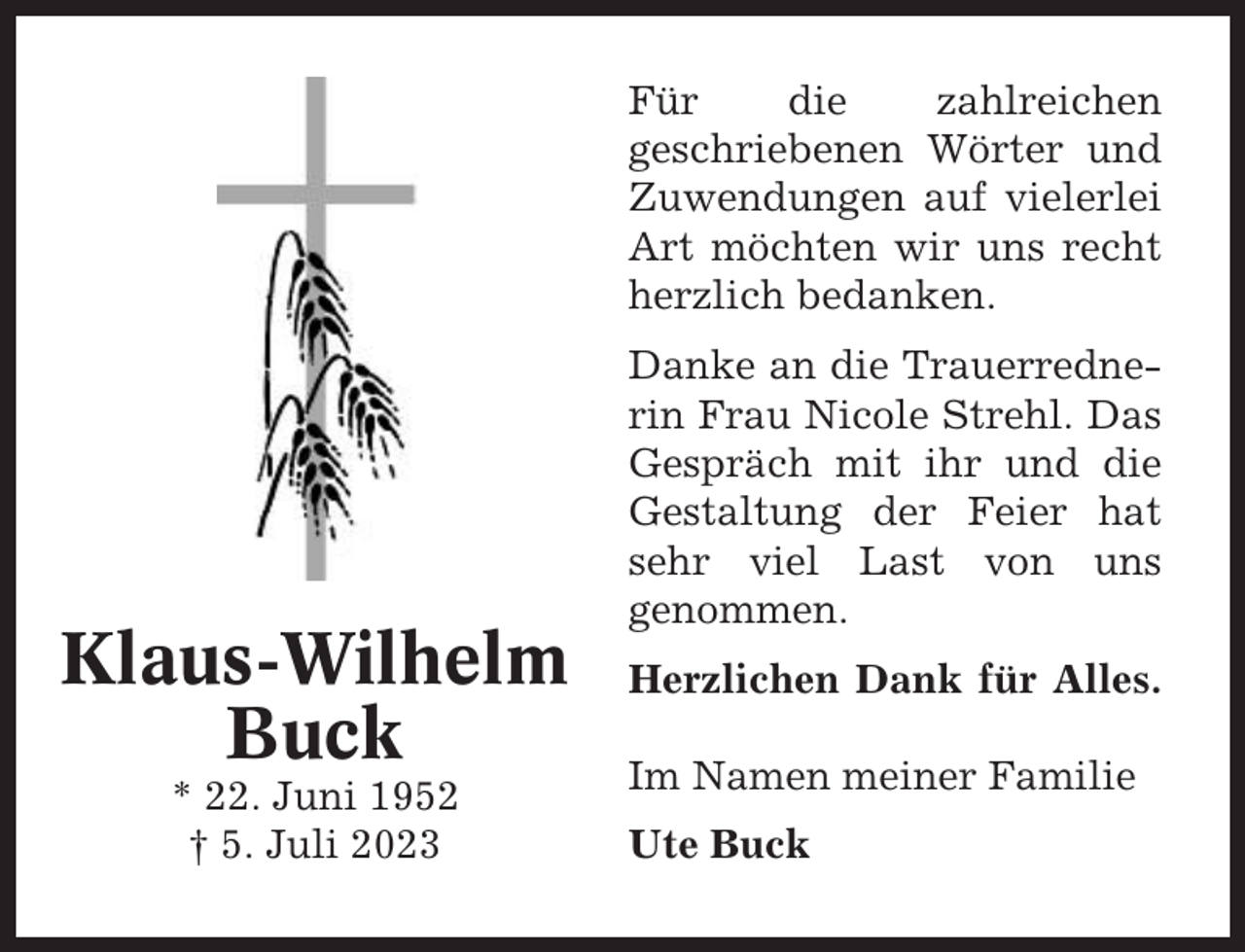<p>Für<br />die<br />zahlreichen<br />geschriebenen Wörter und<br />Zuwendungen auf vielerlei<br />Art möchten wir uns recht<br />herzlich bedanken.</p><p>Klaus-Wilhelm<br />Buck<br />* 22. Juni 1952<br />† 5. Juli 2023</p><p>Danke an die Trauerrednerin Frau Nicole Strehl. Das<br />Gespräch mit ihr und die<br />Gestaltung der Feier hat<br />sehr viel Last von uns<br />genommen.<br />Herzlichen Dank für Alles.<br />Im Namen meiner Familie<br />Ute Buck</p>