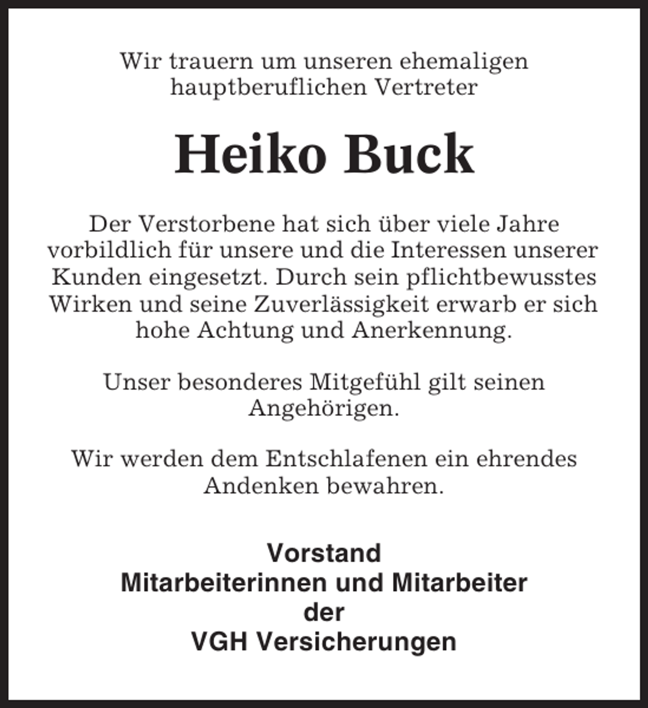 <p>Wir trauern um unseren ehemaligen<br />hauptberuflichen Vertreter</p><p>Heiko Buck<br />Der Verstorbene hat sich über viele Jahre<br />vorbildlich für unsere und die Interessen unserer<br />Kunden eingesetzt. Durch sein pflichtbewusstes<br />Wirken und seine Zuverlässigkeit erwarb er sich<br />hohe Achtung und Anerkennung.<br />Unser besonderes Mitgefühl gilt seinen<br />Angehörigen.<br />Wir werden dem Entschlafenen ein ehrendes<br />Andenken bewahren.</p><p>Vorstand<br />Mitarbeiterinnen und Mitarbeiter<br />der<br />VGH Versicherungen</p>