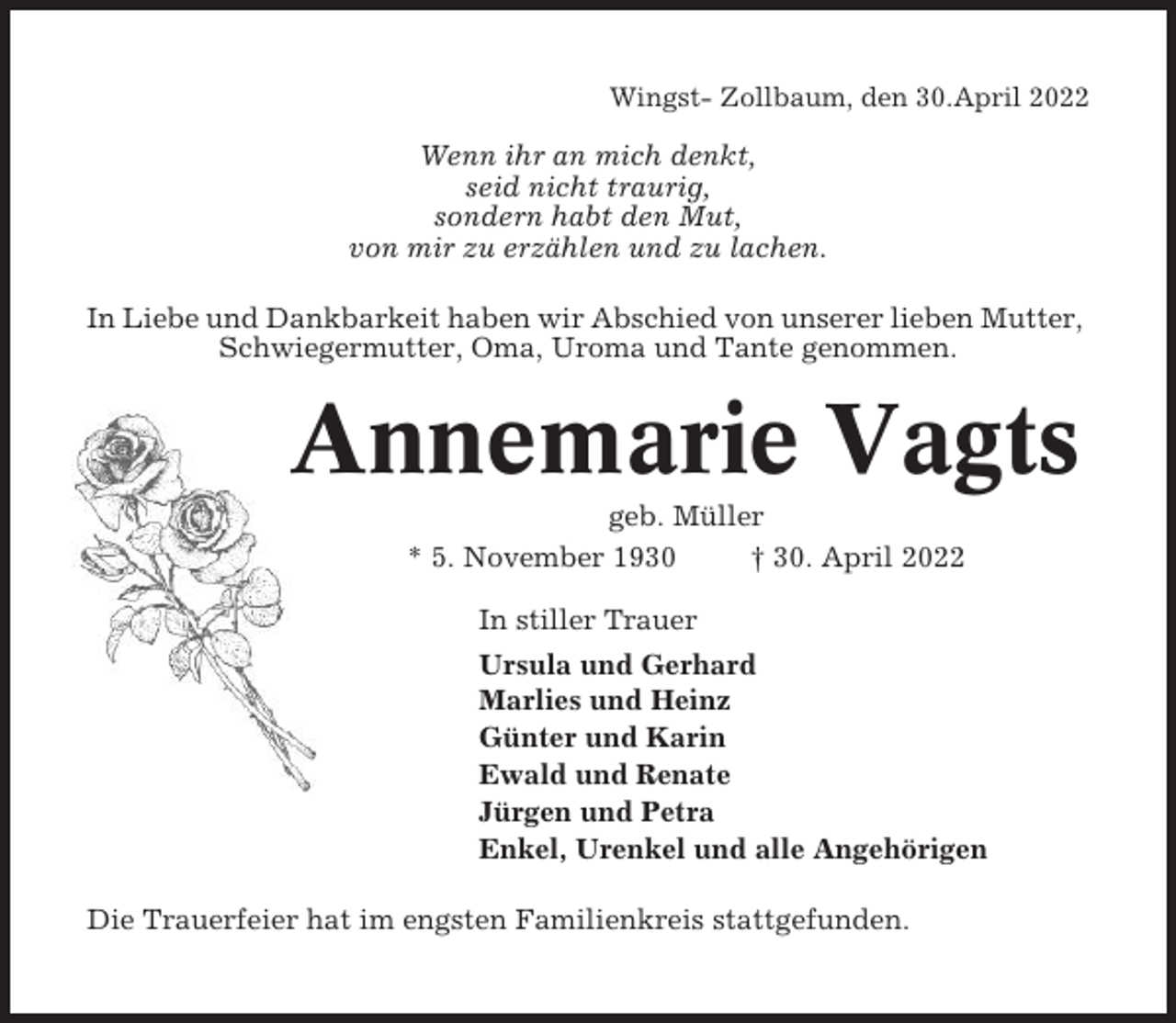 <p>Wingst- Zollbaum, den 30.April 2022</p><p>Wenn ihr an mich denkt,<br />seid nicht traurig,<br />sondern habt den Mut,<br />von mir zu erzählen und zu lachen.<br />In Liebe und Dankbarkeit haben wir Abschied von unserer lieben Mutter,<br />Schwiegermutter, Oma, Uroma und Tante genommen.</p><p>Annemarie Vagts<br />geb. Müller<br />* 5. November 1930<br />† 30. April 2022<br />In stiller Trauer<br />Ursula und Gerhard<br />Marlies und Heinz<br />Günter und Karin<br />Ewald und Renate<br />Jürgen und Petra<br />Enkel, Urenkel und alle Angehörigen<br />Die Trauerfeier hat im engsten Familienkreis stattgefunden.</p>
