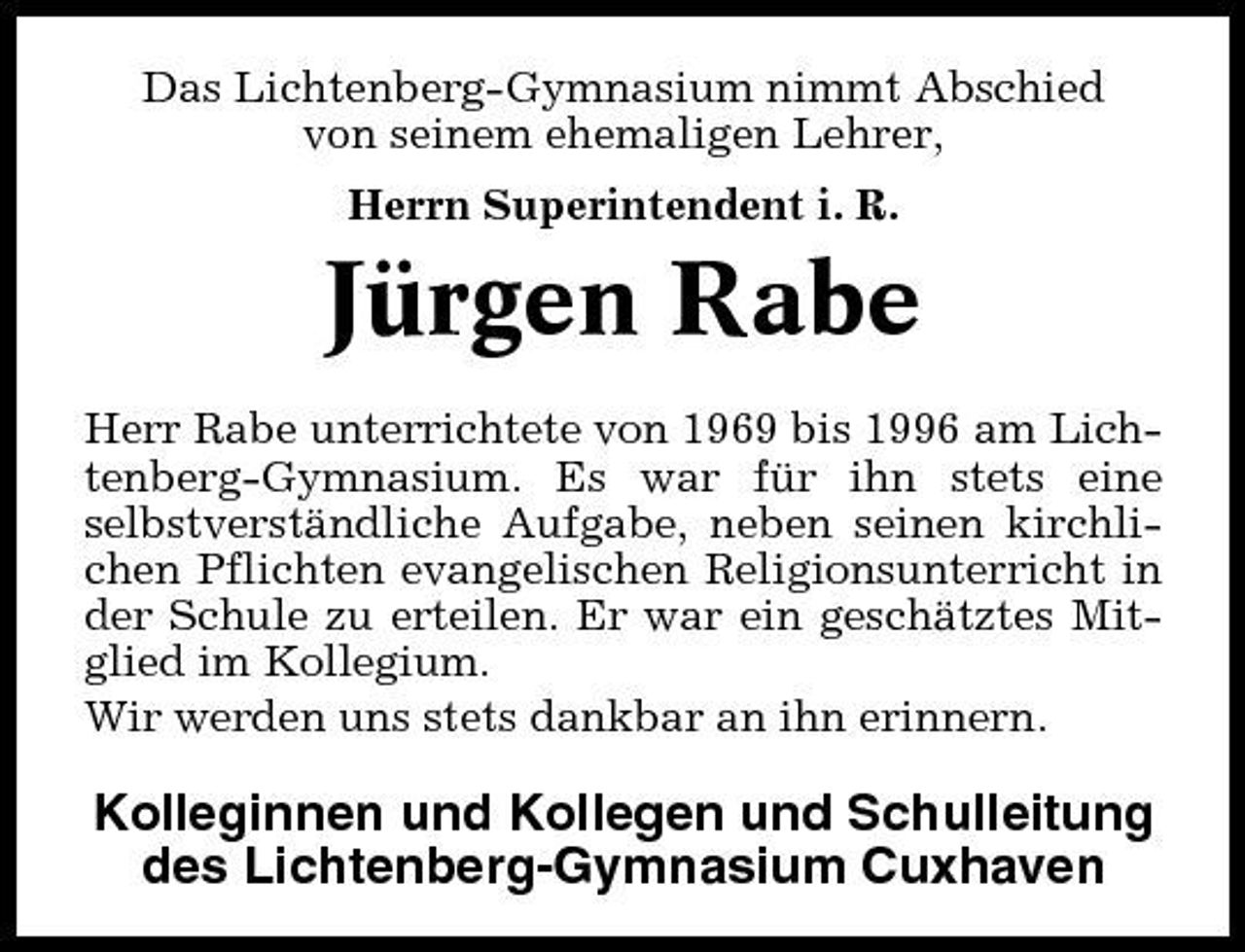 <p>Das Lichtenberg-Gymnasium nimmt Abschied von seinem ehemaligen Lehrer, Herrn Superintendent i. R.</p><p>Jürgen Rabe<br />Herr Rabe unterrichtete von 1969 bis 1996 am Lichtenberg-Gymnasium. Es war für ihn stets eine selbstverständliche Aufgabe, neben seinen kirchlichen Pflichten evangelischen Religionsunterricht in der Schule zu erteilen. Er war ein geschätztes Mitglied im Kollegium. Wir werden uns stets dankbar an ihn erinnern.</p><p>Kolleginnen und Kollegen und Schulleitung des Lichtenberg-Gymnasium Cuxhaven</p>