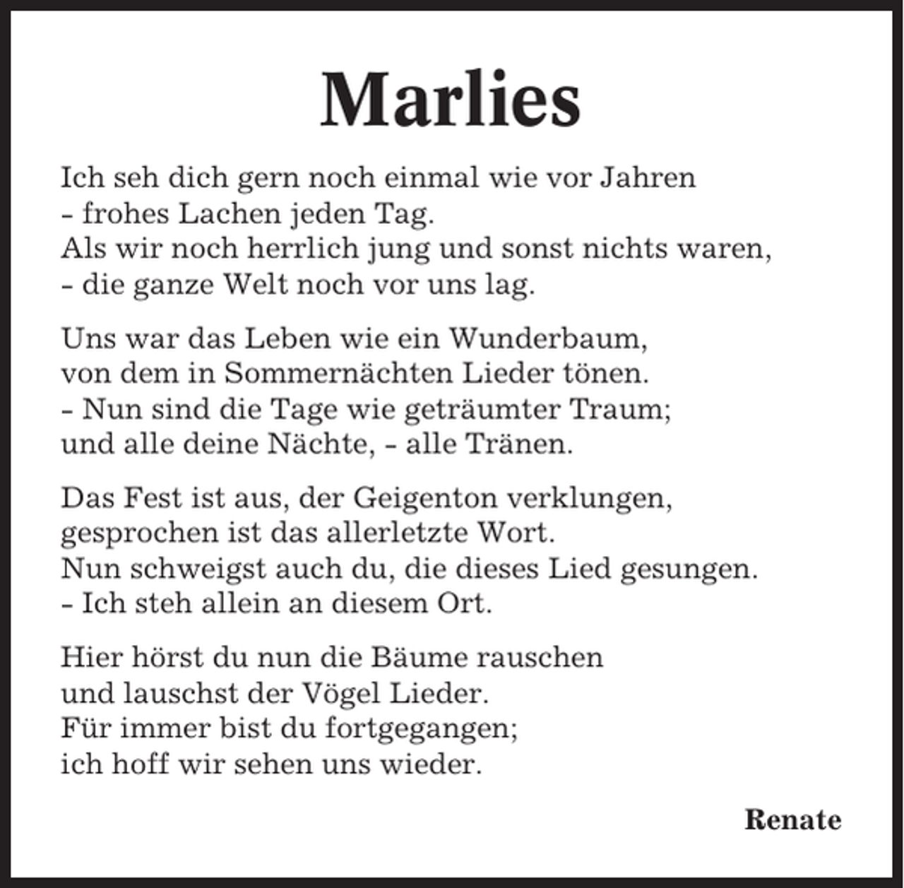 <p>Marlies<br />Ich seh dich gern noch einmal wie vor Jahren<br />- frohes Lachen jeden Tag.<br />Als wir noch herrlich jung und sonst nichts waren,<br />- die ganze Welt noch vor uns lag.<br />Uns war das Leben wie ein Wunderbaum,<br />von dem in Sommernächten Lieder tönen.<br />- Nun sind die Tage wie geträumter Traum;<br />und alle deine Nächte, - alle Tränen.<br />Das Fest ist aus, der Geigenton verklungen,<br />gesprochen ist das allerletzte Wort.<br />Nun schweigst auch du, die dieses Lied gesungen.<br />- Ich steh allein an diesem Ort.<br />Hier hörst du nun die Bäume rauschen<br />und lauschst der Vögel Lieder.<br />Für immer bist du fortgegangen;<br />ich hoff wir sehen uns wieder.<br />Renate</p>