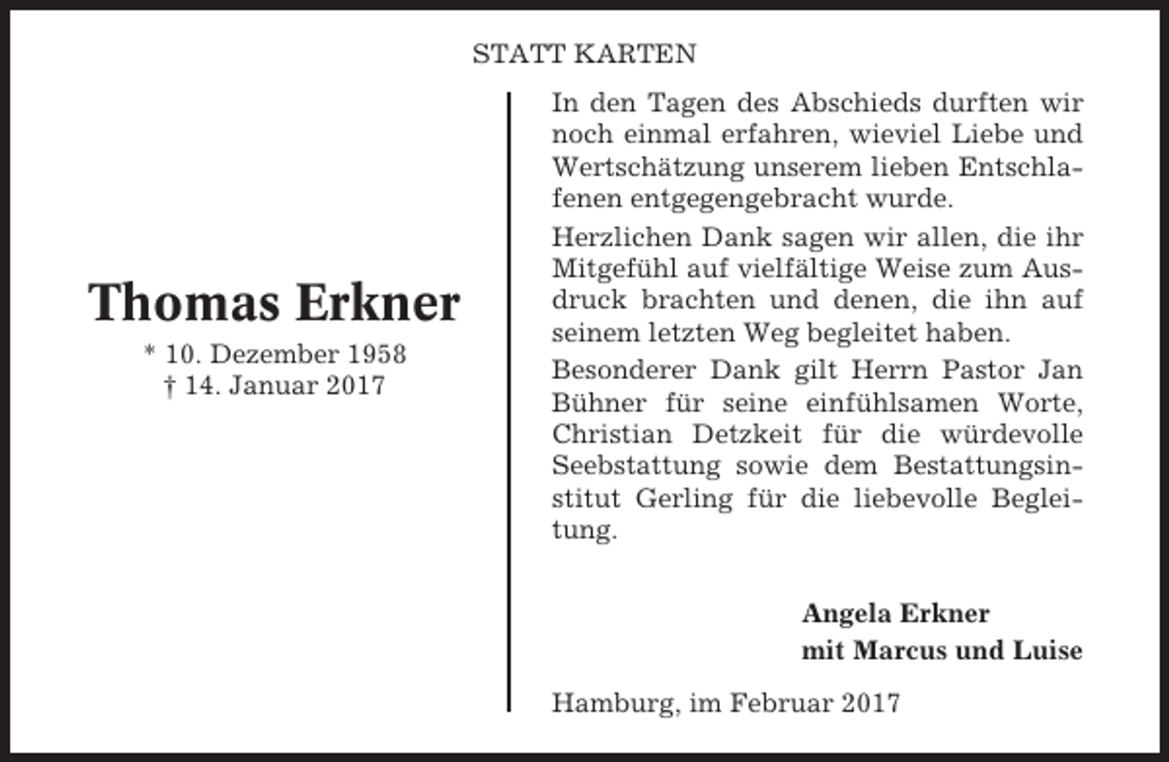 <p>STATT KARTEN</p><p>Thomas Erkner<br />* 10. Dezember 1958<br />† 14. Januar 2017</p><p>In den Tagen des Abschieds durften wir<br />noch einmal erfahren, wieviel Liebe und<br />Wertschätzung unserem lieben Entschlafenen entgegengebracht wurde.<br />Herzlichen Dank sagen wir allen, die ihr<br />Mitgefühl auf vielfältige Weise zum Ausdruck brachten und denen, die ihn auf<br />seinem letzten Weg begleitet haben.<br />Besonderer Dank gilt Herrn Pastor Jan<br />Bühner für seine einfühlsamen Worte,<br />Christian Detzkeit für die würdevolle<br />Seebstattung sowie dem Bestattungsinstitut Gerling für die liebevolle Begleitung.<br />Angela Erkner<br />mit Marcus und Luise<br />Hamburg, im Februar 2017</p>