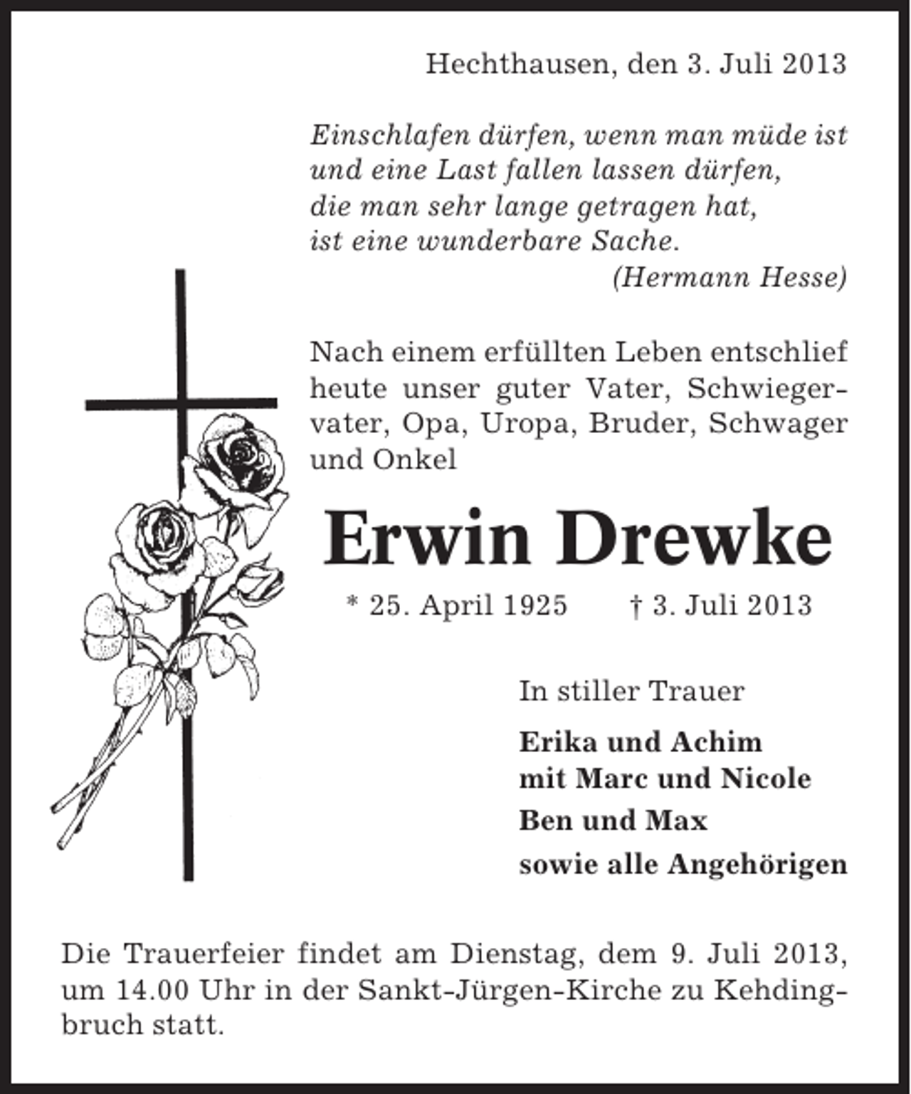 <p>Hechthausen, den 3. Juli 2013<br />Einschlafen dürfen, wenn man müde ist<br />und eine Last fallen lassen dürfen,<br />die man sehr lange getragen hat,<br />ist eine wunderbare Sache.<br />(Hermann Hesse)<br />Nach einem erfüllten Leben entschlief<br />heute unser guter Vater, Schwiegervater, Opa, Uropa, Bruder, Schwager<br />und Onkel</p><p>Erwin Drewke<br />* 25. April 1925</p><p>† 3. Juli 2013</p><p>In stiller Trauer<br />Erika und Achim<br />mit Marc und Nicole<br />Ben und Max<br />sowie alle Angehörigen<br />Die Trauerfeier findet am Dienstag, dem 9. Juli 2013,<br />um 14.00 Uhr in der Sankt-Jürgen-Kirche zu Kehdingbruch statt.</p>