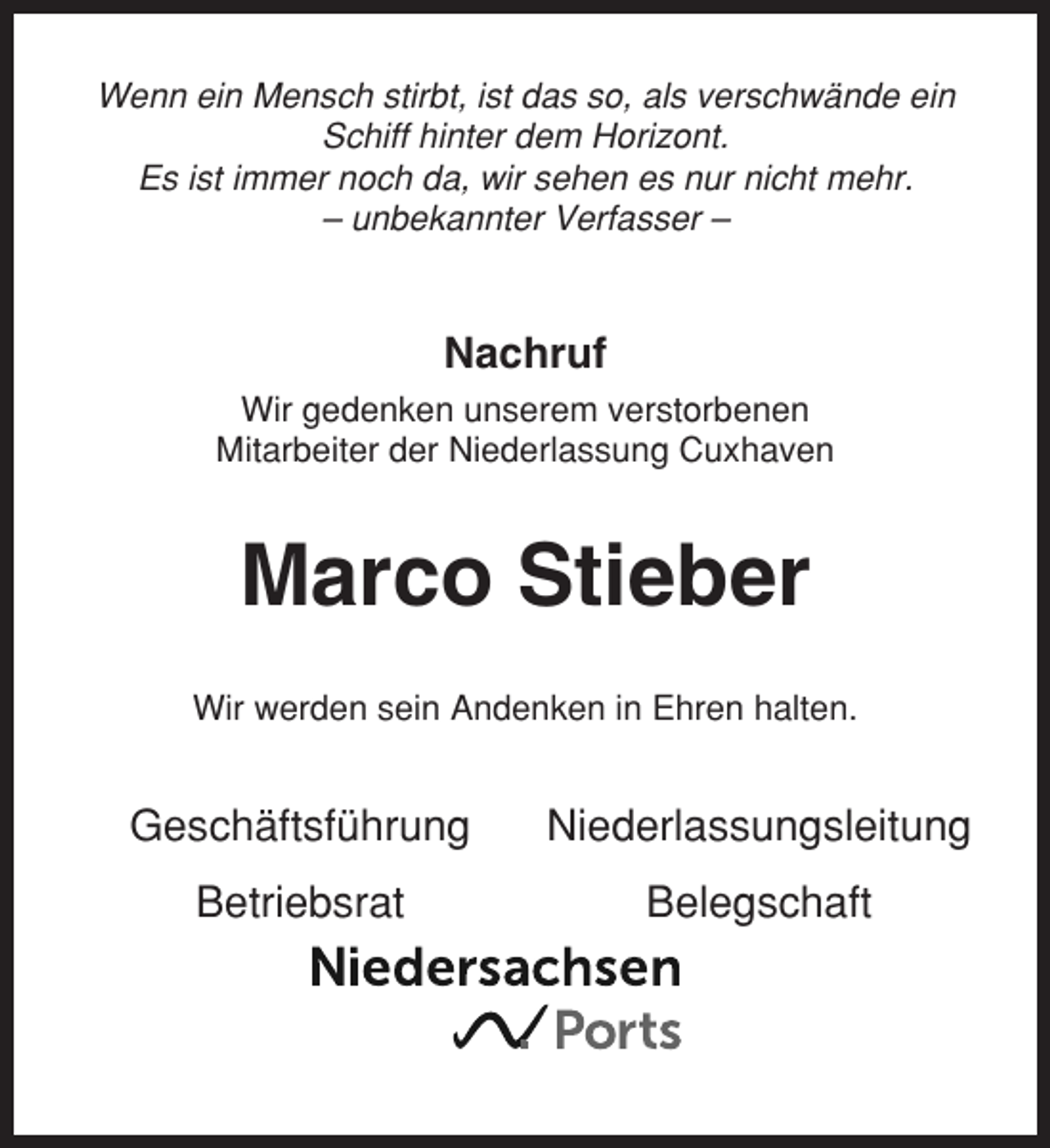 <p>Wenn ein Mensch stirbt, ist das so, als verschwände ein<br />Schiff hinter dem Horizont.<br />Es ist immer noch da, wir sehen es nur nicht mehr.<br />– unbekannter Verfasser –</p><p>Nachruf<br />Wir gedenken unserem verstorbenen<br />Mitarbeiter der Niederlassung Cuxhaven</p><p>Marco Stieber<br />Wir werden sein Andenken in Ehren halten.</p><p>Geschäftsführung</p><p>Niederlassungsleitung</p><p>Betriebsrat</p><p>Belegschaft</p>