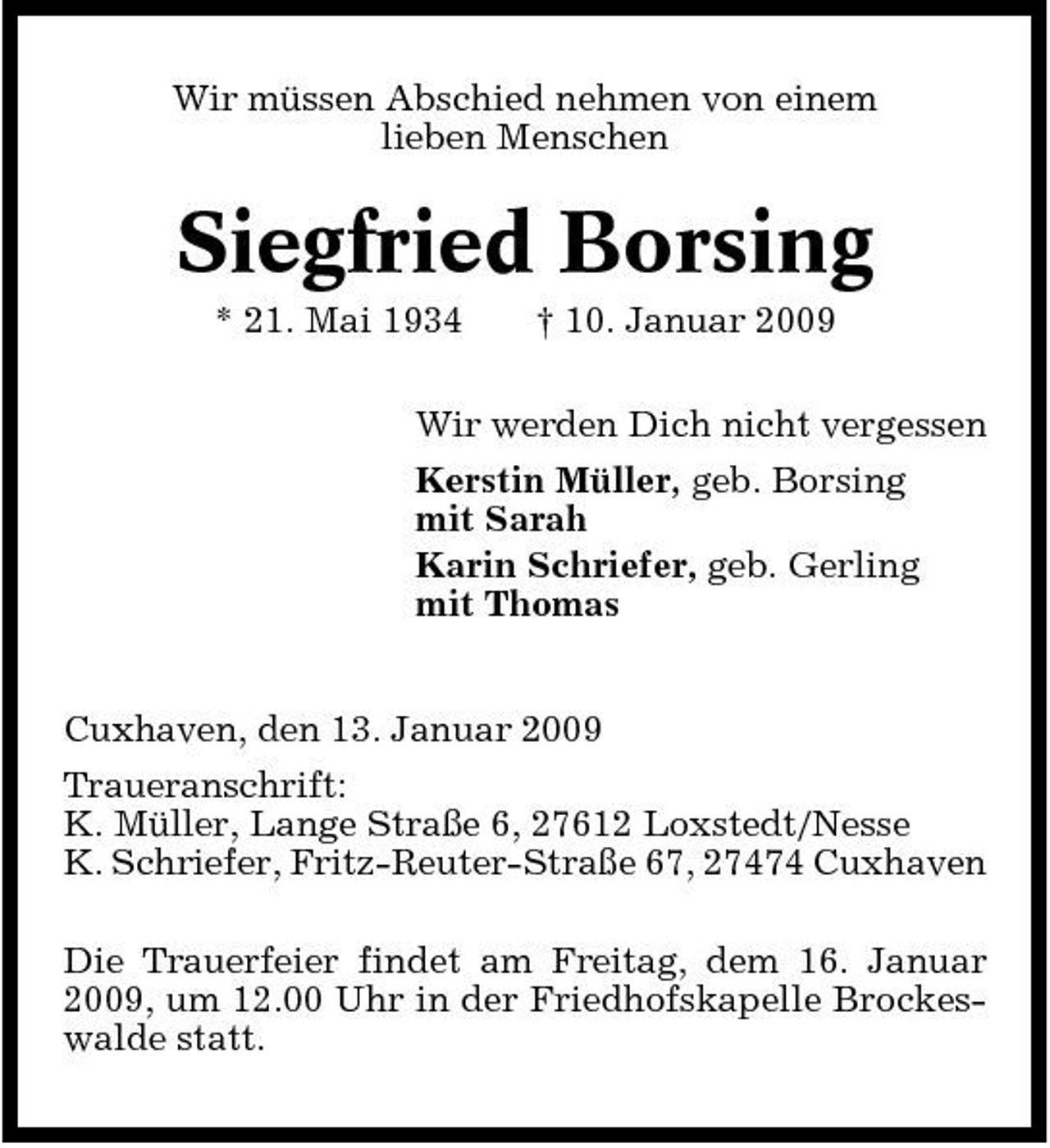 <p>Wir müssen Abschied nehmen von einem lieben Menschen</p><p>Siegfried Borsing<br />* 21. Mai 1934 † 10. Januar 2009 Wir werden Dich nicht vergessen Kerstin Müller, geb. Borsing mit Sarah Karin Schriefer, geb. Gerling mit Thomas Cuxhaven, den 13. Januar 2009 Traueranschrift: K. Müller, Lange Straße 6, 27612 Loxstedt/Nesse K. Schriefer, Fritz-Reuter-Straße 67, 27474 Cuxhaven Die Trauerfeier findet am Freitag, dem 16. Januar 2009, um 12.00 Uhr in der Friedhofskapelle Brockeswalde statt.</p>