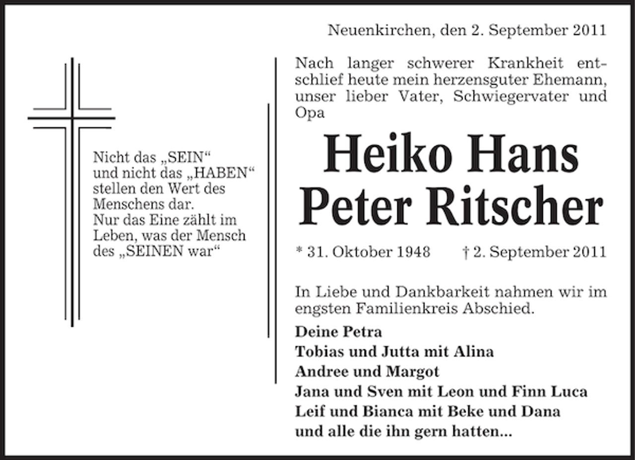 <p>Neuenkirchen, den 2. September 2011<br />Nach langer schwerer Krankheit entschlief heute mein herzensguter Ehemann,<br />unser lieber Vater, Schwiegervater und<br />Opa<br />Nicht das „SEIN“<br />und nicht das „HABEN“<br />stellen den Wert des<br />Menschens dar.<br />Nur das Eine zählt im<br />Leben, was der Mensch<br />des „SEINEN war“</p>
<p>Heiko Hans<br />Peter Ritscher<br />* 31. Oktober 1948</p>
<p>† 2. September 2011</p>
<p>In Liebe und Dankbarkeit nahmen wir im<br />engsten Familienkreis Abschied.<br />Deine Petra<br />Tobias und Jutta mit Alina<br />Andree und Margot<br />Jana und Sven mit Leon und Finn Luca<br />Leif und Bianca mit Beke und Dana<br />und alle die ihn gern hatten...</p>