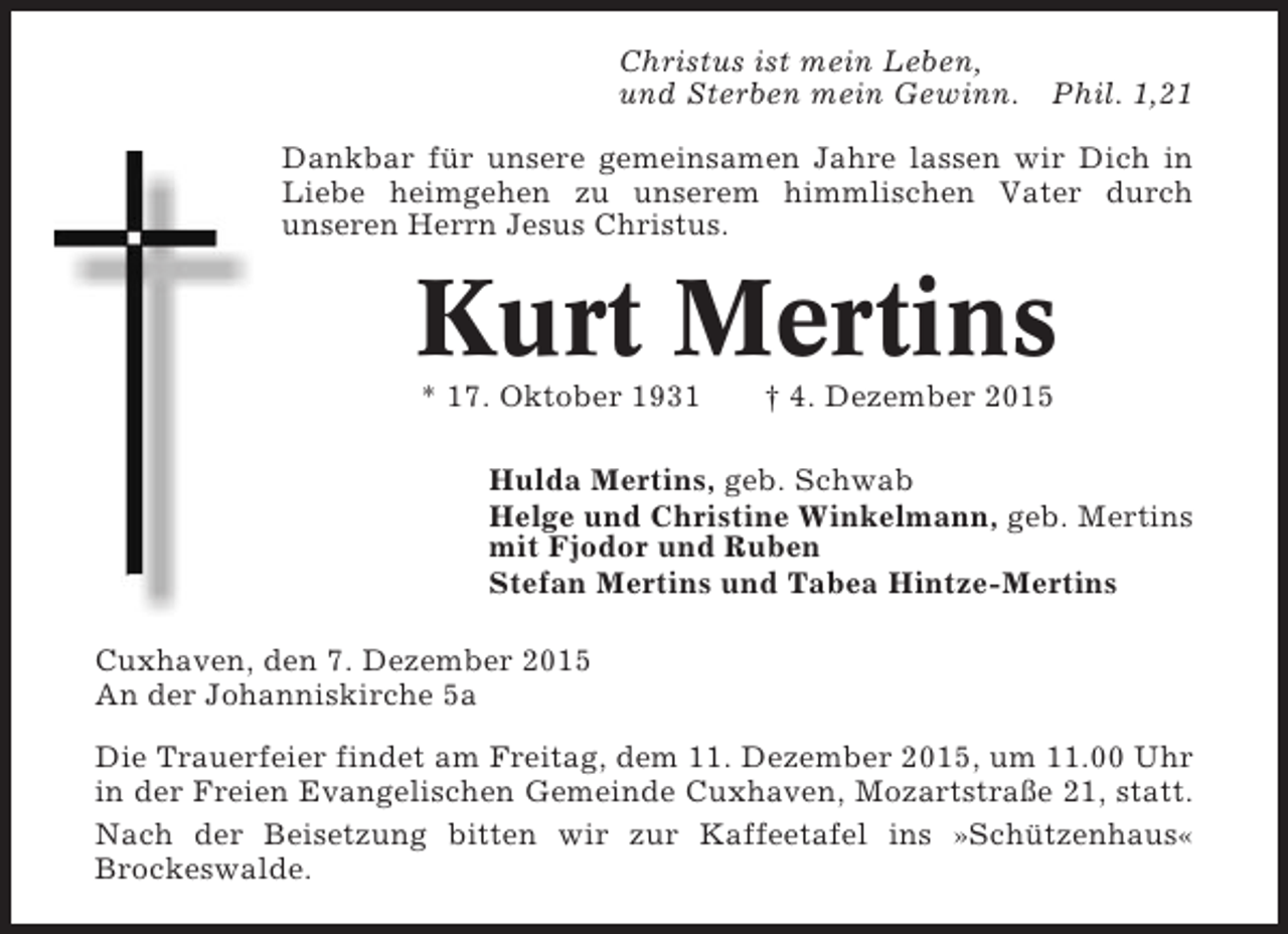 <p>Christus ist mein Leben,<br />und Sterben mein Gewinn. Phil. 1,21<br />Dankbar für unsere gemeinsamen Jahre lassen wir Dich in<br />Liebe heimgehen zu unserem himmlischen Vater durch<br />unseren Herrn Jesus Christus.</p><p>Kurt Mertins<br />* 17. Oktober 1931</p><p> 4. Dezember 2015</p><p>Hulda Mertins, geb. Schwab<br />Helge und Christine Winkelmann, geb. Mertins<br />mit Fjodor und Ruben<br />Stefan Mertins und Tabea Hintze-Mertins<br />Cuxhaven, den 7. Dezember 2015<br />An der Johanniskirche 5a<br />Die Trauerfeier findet am Freitag, dem 11. Dezember 2015, um 11.00 Uhr<br />in der Freien Evangelischen Gemeinde Cuxhaven, Mozartstraße 21, statt.<br />Nach der Beisetzung bitten wir zur Kaffeetafel ins »Schützenhaus«<br />Brockeswalde.</p>