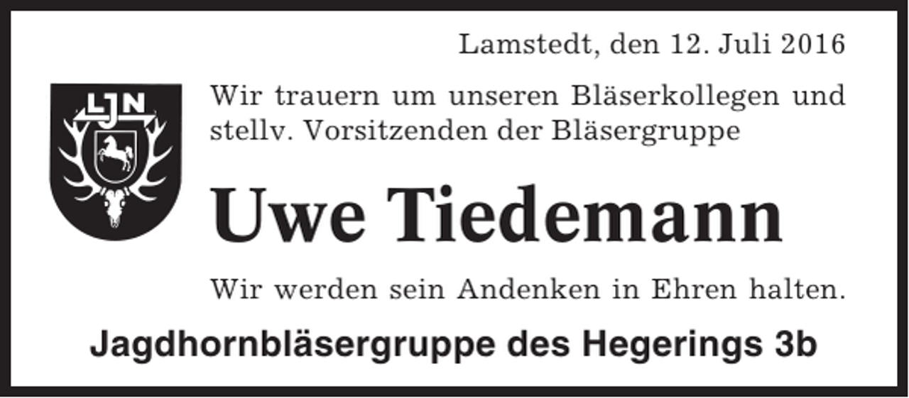<p>Lamstedt, den 12. Juli 2016<br />Wir trauern um unseren Bläserkollegen und<br />stellv. Vorsitzenden der Bläsergruppe</p><p>Uwe Tiedemann<br />Wir werden sein Andenken in Ehren halten.</p><p>Jagdhornbläsergruppe des Hegerings 3b</p>