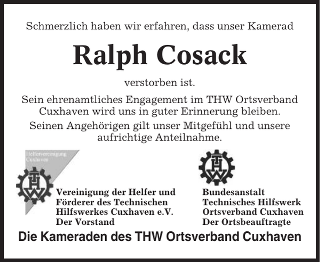 <p>Schmerzlich haben wir erfahren, dass unser Kamerad</p><p>Ralph Cosack<br />verstorben ist.<br />Sein ehrenamtliches Engagement im THW Ortsverband<br />Cuxhaven wird uns in guter Erinnerung bleiben.<br />Seinen Angehörigen gilt unser Mitgefühl und unsere<br />aufrichtige Anteilnahme.</p><p>Vereinigung der Helfer und<br />Förderer des Technischen<br />Hilfswerkes Cuxhaven e.V.<br />Der Vorstand</p><p>Bundesanstalt<br />Technisches Hilfswerk<br />Ortsverband Cuxhaven<br />Der Ortsbeauftragte</p><p>Die Kameraden des THW Ortsverband Cuxhaven</p>