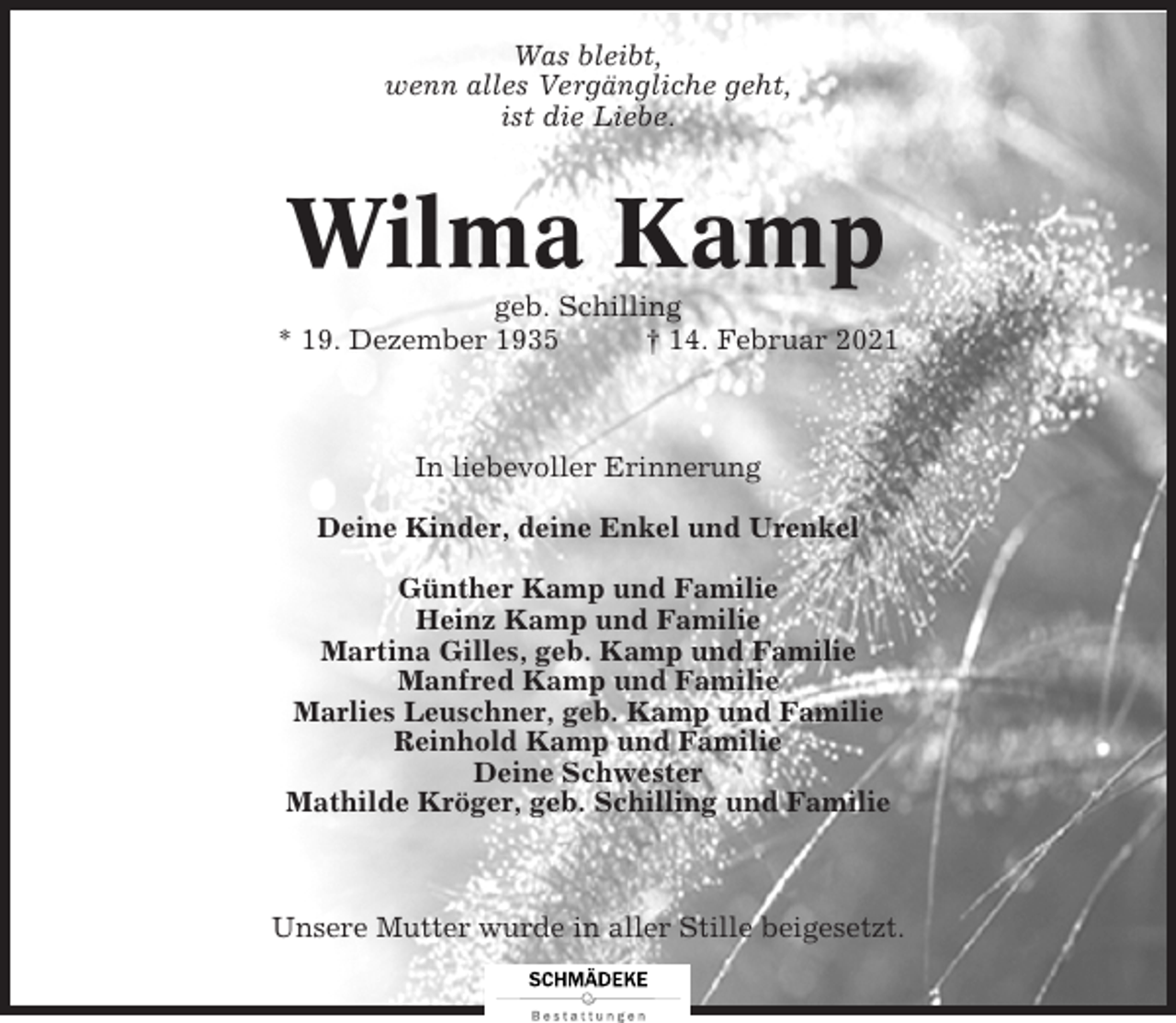 <p>Was bleibt,<br />wenn alles Vergängliche geht,<br />ist die Liebe.</p><p>Wilma Kamp<br />geb. Schilling<br />* 19. Dezember 1935<br />† 14. Februar 2021</p><p>In liebevoller Erinnerung<br />Deine Kinder, deine Enkel und Urenkel<br />Günther Kamp und Familie<br />Heinz Kamp und Familie<br />Martina Gilles, geb. Kamp und Familie<br />Manfred Kamp und Familie<br />Marlies Leuschner, geb. Kamp und Familie<br />Reinhold Kamp und Familie<br />Deine Schwester<br />Mathilde Kröger, geb. Schilling und Familie</p><p>Unsere Mutter wurde in aller Stille beigesetzt.</p>