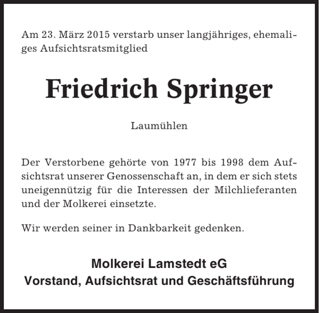 <p>Am 23. März 2015 verstarb unser langjähriges, ehemaliges Aufsichtsratsmitglied</p><p>Friedrich Springer<br />Laumühlen</p><p>Der Verstorbene gehörte von 1977 bis 1998 dem Aufsichtsrat unserer Genossenschaft an, in dem er sich stets<br />uneigennützig für die Interessen der Milchlieferanten<br />und der Molkerei einsetzte.<br />Wir werden seiner in Dankbarkeit gedenken.</p><p>Molkerei Lamstedt eG<br />Vorstand, Aufsichtsrat und Geschäftsführung</p>