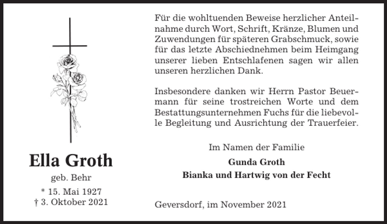 <p>Für die wohltuenden Beweise herzlicher Anteilnahme durch Wort, Schrift, Kränze, Blumen und<br />Zuwendungen für späteren Grabschmuck, sowie<br />für das letzte Abschiednehmen beim Heimgang<br />unserer lieben Entschlafenen sagen wir allen<br />unseren herzlichen Dank.<br />Insbesondere danken wir Herrn Pastor Beuermann für seine trostreichen Worte und dem<br />Bestattungsunternehmen Fuchs für die liebevolle Begleitung und Ausrichtung der Trauerfeier.<br />Im Namen der Familie</p><p>Ella Groth<br />geb. Behr<br />* 15. Mai 1927<br />† 3. Oktober 2021</p><p>Gunda Groth<br />Bianka und Hartwig von der Fecht<br />Geversdorf, im November 2021</p>