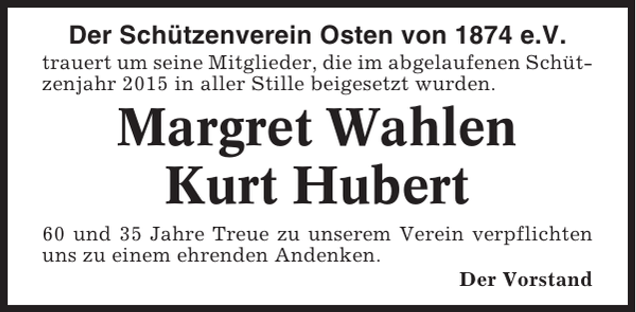 <p>Der Schützenverein Osten von 1874 e.V.<br />trauert um seine Mitglieder, die im abgelaufenen Schützenjahr 2015 in aller Stille beigesetzt wurden.</p><p>Margret Wahlen<br />Kurt Hubert<br />60 und 35 Jahre Treue zu unserem Verein verpflichten<br />uns zu einem ehrenden Andenken.<br />Der Vorstand</p>