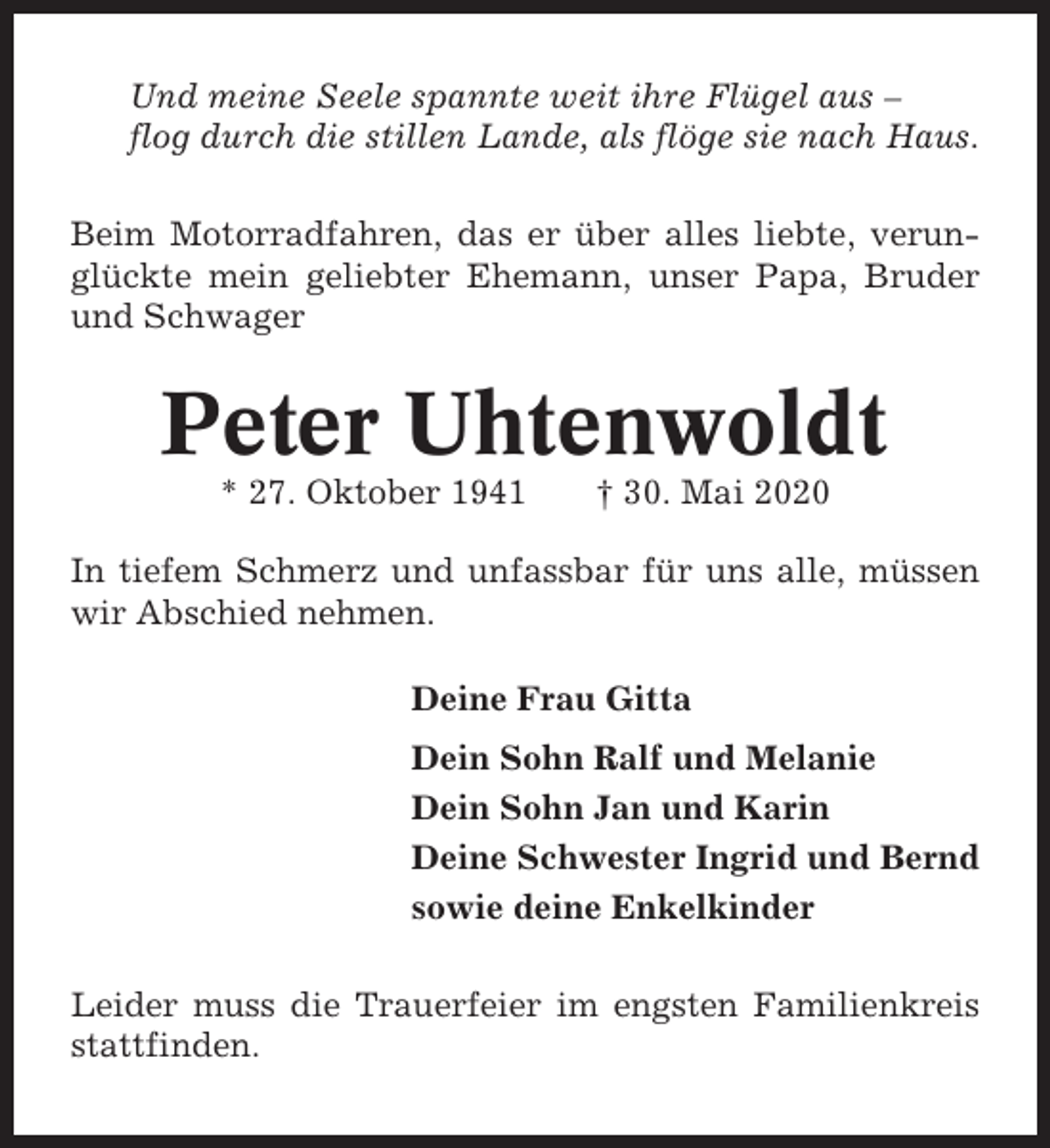 <p>Und meine Seele spannte weit ihre Flügel aus –<br />flog durch die stillen Lande, als flöge sie nach Haus.<br />Beim Motorradfahren, das er über alles liebte, verunglückte mein geliebter Ehemann, unser Papa, Bruder<br />und Schwager</p><p>Peter Uhtenwoldt<br />* 27. Oktober 1941</p><p>† 30. Mai 2020</p><p>In tiefem Schmerz und unfassbar für uns alle, müssen<br />wir Abschied nehmen.<br />Deine Frau Gitta<br />Dein Sohn Ralf und Melanie<br />Dein Sohn Jan und Karin<br />Deine Schwester Ingrid und Bernd<br />sowie deine Enkelkinder<br />Leider muss die Trauerfeier im engsten Familienkreis<br />stattfinden.</p>