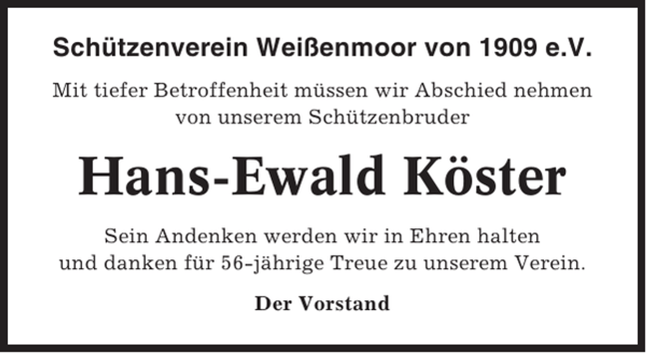<p>Schützenverein Weißenmoor von 1909 e.V.<br />Mit tiefer Betroffenheit müssen wir Abschied nehmen<br />von unserem Schützenbruder</p><p>Hans-Ewald Köster<br />Sein Andenken werden wir in Ehren halten<br />und danken für 56-jährige Treue zu unserem Verein.<br />Der Vorstand</p>
