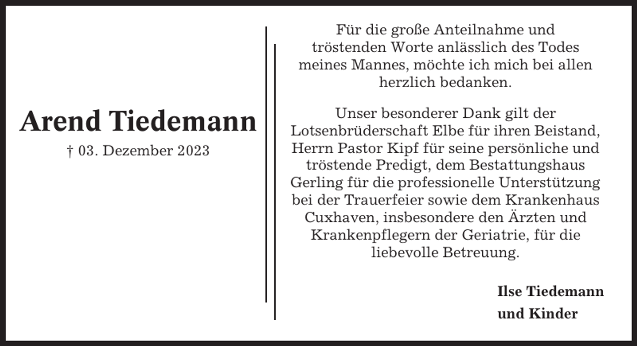 <p>Für die große Anteilnahme und<br />tröstenden Worte anlässlich des Todes<br />meines Mannes, möchte ich mich bei allen<br />herzlich bedanken.</p><p>Arend Tiedemann<br />† 03. Dezember 2023</p><p>Unser besonderer Dank gilt der<br />Lotsenbrüderschaft Elbe für ihren Beistand,<br />Herrn Pastor Kipf für seine persönliche und<br />tröstende Predigt, dem Bestattungshaus<br />Gerling für die professionelle Unterstützung<br />bei der Trauerfeier sowie dem Krankenhaus<br />Cuxhaven, insbesondere den Ärzten und<br />Krankenpflegern der Geriatrie, für die<br />liebevolle Betreuung.<br />Ilse Tiedemann<br />und Kinder</p>