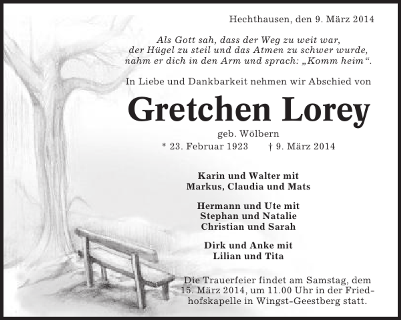 <p>Hechthausen, den 9. März 2014<br />Als Gott sah, dass der Weg zu weit war,<br />der Hügel zu steil und das Atmen zu schwer wurde,<br />nahm er dich in den Arm und sprach: „Komm heim“.<br />In Liebe und Dankbarkeit nehmen wir Abschied von</p><p>Gretchen Lorey<br />geb. Wölbern<br />* 23. Februar 1923<br />† 9. März 2014<br />Karin und Walter mit<br />Markus, Claudia und Mats<br />Hermann und Ute mit<br />Stephan und Natalie<br />Christian und Sarah<br />Dirk und Anke mit<br />Lilian und Tita<br />Die Trauerfeier findet am Samstag, dem<br />15. März 2014, um 11.00 Uhr in der Friedhofskapelle in Wingst-Geestberg statt.</p>
